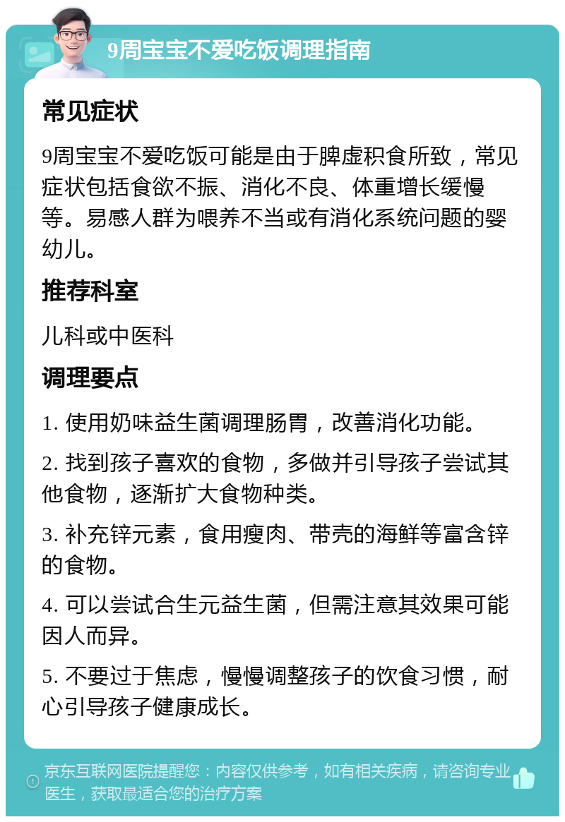 9周宝宝不爱吃饭调理指南 常见症状 9周宝宝不爱吃饭可能是由于脾虚积食所致，常见症状包括食欲不振、消化不良、体重增长缓慢等。易感人群为喂养不当或有消化系统问题的婴幼儿。 推荐科室 儿科或中医科 调理要点 1. 使用奶味益生菌调理肠胃，改善消化功能。 2. 找到孩子喜欢的食物，多做并引导孩子尝试其他食物，逐渐扩大食物种类。 3. 补充锌元素，食用瘦肉、带壳的海鲜等富含锌的食物。 4. 可以尝试合生元益生菌，但需注意其效果可能因人而异。 5. 不要过于焦虑，慢慢调整孩子的饮食习惯，耐心引导孩子健康成长。