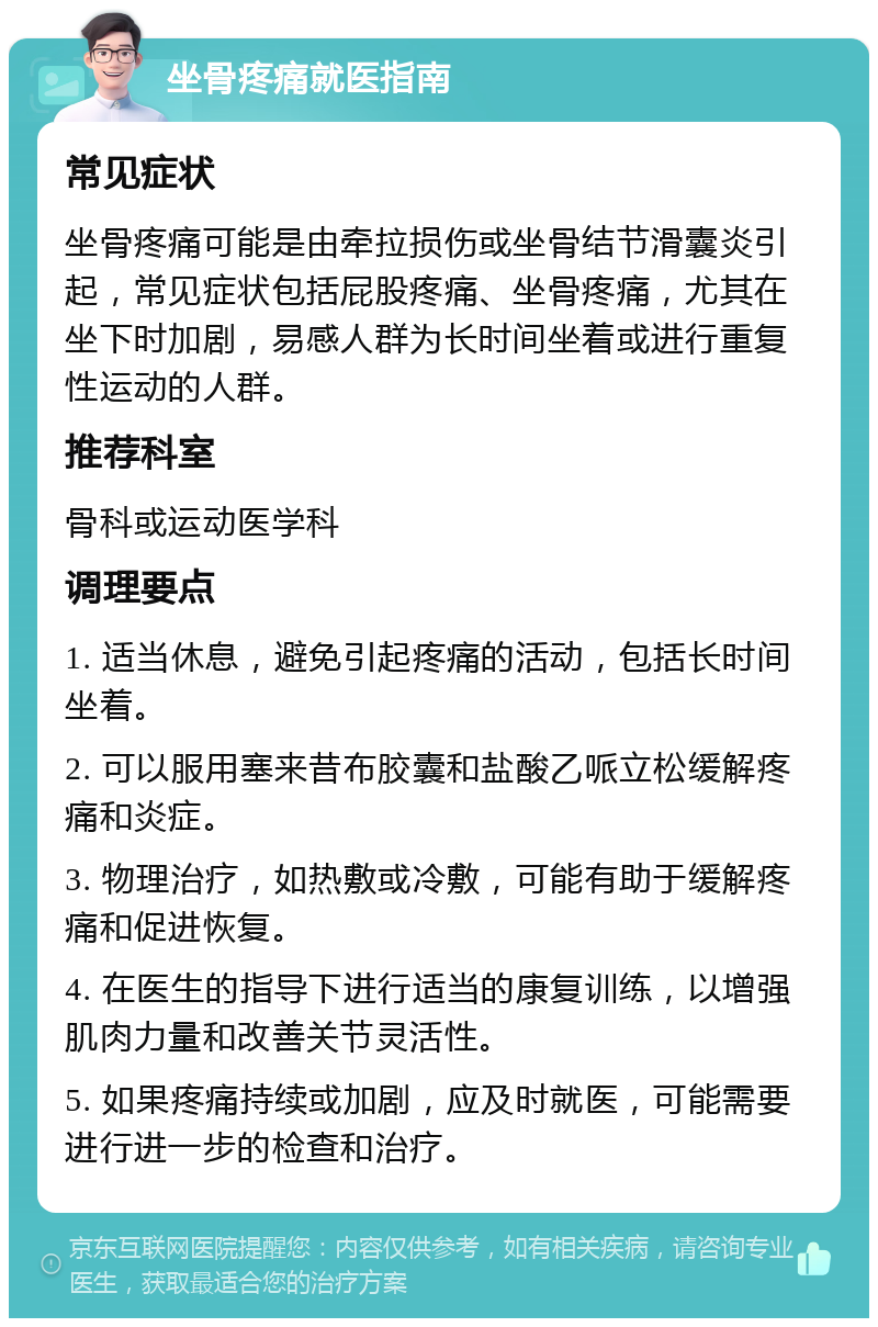 坐骨疼痛就医指南 常见症状 坐骨疼痛可能是由牵拉损伤或坐骨结节滑囊炎引起，常见症状包括屁股疼痛、坐骨疼痛，尤其在坐下时加剧，易感人群为长时间坐着或进行重复性运动的人群。 推荐科室 骨科或运动医学科 调理要点 1. 适当休息，避免引起疼痛的活动，包括长时间坐着。 2. 可以服用塞来昔布胶囊和盐酸乙哌立松缓解疼痛和炎症。 3. 物理治疗，如热敷或冷敷，可能有助于缓解疼痛和促进恢复。 4. 在医生的指导下进行适当的康复训练，以增强肌肉力量和改善关节灵活性。 5. 如果疼痛持续或加剧，应及时就医，可能需要进行进一步的检查和治疗。