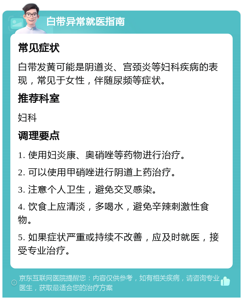 白带异常就医指南 常见症状 白带发黄可能是阴道炎、宫颈炎等妇科疾病的表现，常见于女性，伴随尿频等症状。 推荐科室 妇科 调理要点 1. 使用妇炎康、奥硝唑等药物进行治疗。 2. 可以使用甲硝唑进行阴道上药治疗。 3. 注意个人卫生，避免交叉感染。 4. 饮食上应清淡，多喝水，避免辛辣刺激性食物。 5. 如果症状严重或持续不改善，应及时就医，接受专业治疗。