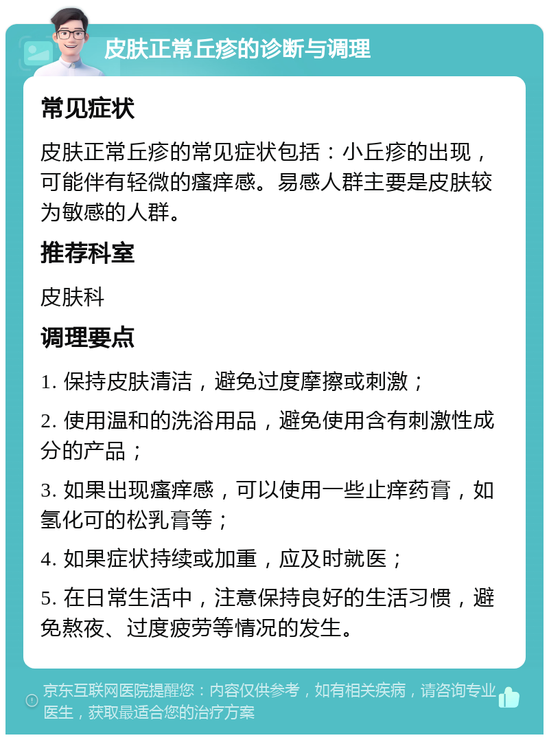 皮肤正常丘疹的诊断与调理 常见症状 皮肤正常丘疹的常见症状包括：小丘疹的出现，可能伴有轻微的瘙痒感。易感人群主要是皮肤较为敏感的人群。 推荐科室 皮肤科 调理要点 1. 保持皮肤清洁，避免过度摩擦或刺激； 2. 使用温和的洗浴用品，避免使用含有刺激性成分的产品； 3. 如果出现瘙痒感，可以使用一些止痒药膏，如氢化可的松乳膏等； 4. 如果症状持续或加重，应及时就医； 5. 在日常生活中，注意保持良好的生活习惯，避免熬夜、过度疲劳等情况的发生。