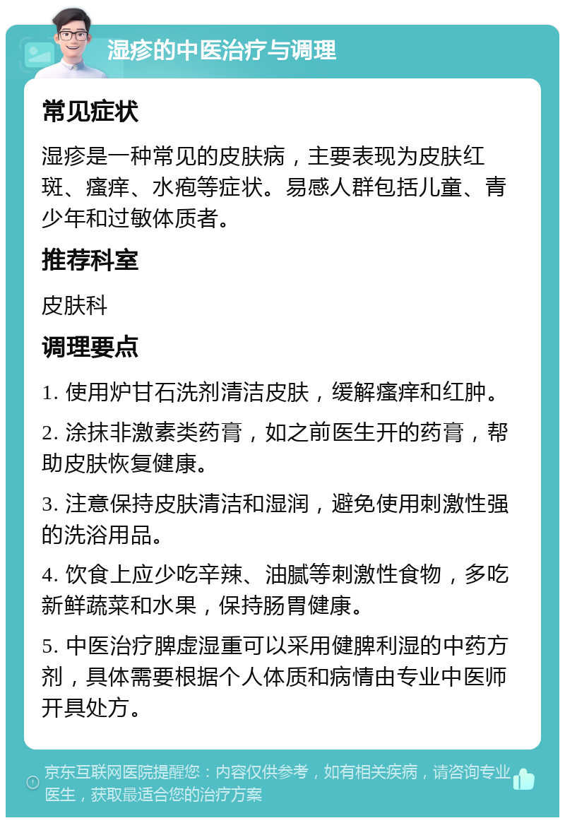 湿疹的中医治疗与调理 常见症状 湿疹是一种常见的皮肤病，主要表现为皮肤红斑、瘙痒、水疱等症状。易感人群包括儿童、青少年和过敏体质者。 推荐科室 皮肤科 调理要点 1. 使用炉甘石洗剂清洁皮肤，缓解瘙痒和红肿。 2. 涂抹非激素类药膏，如之前医生开的药膏，帮助皮肤恢复健康。 3. 注意保持皮肤清洁和湿润，避免使用刺激性强的洗浴用品。 4. 饮食上应少吃辛辣、油腻等刺激性食物，多吃新鲜蔬菜和水果，保持肠胃健康。 5. 中医治疗脾虚湿重可以采用健脾利湿的中药方剂，具体需要根据个人体质和病情由专业中医师开具处方。