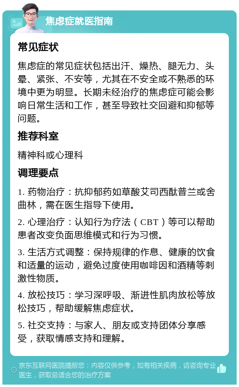 焦虑症就医指南 常见症状 焦虑症的常见症状包括出汗、燥热、腿无力、头晕、紧张、不安等，尤其在不安全或不熟悉的环境中更为明显。长期未经治疗的焦虑症可能会影响日常生活和工作，甚至导致社交回避和抑郁等问题。 推荐科室 精神科或心理科 调理要点 1. 药物治疗：抗抑郁药如草酸艾司西酞普兰或舍曲林，需在医生指导下使用。 2. 心理治疗：认知行为疗法（CBT）等可以帮助患者改变负面思维模式和行为习惯。 3. 生活方式调整：保持规律的作息、健康的饮食和适量的运动，避免过度使用咖啡因和酒精等刺激性物质。 4. 放松技巧：学习深呼吸、渐进性肌肉放松等放松技巧，帮助缓解焦虑症状。 5. 社交支持：与家人、朋友或支持团体分享感受，获取情感支持和理解。