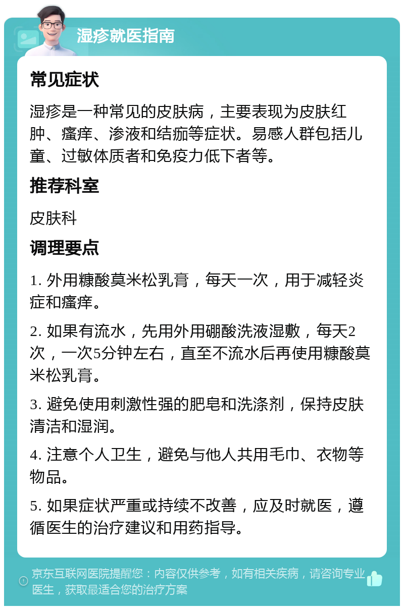 湿疹就医指南 常见症状 湿疹是一种常见的皮肤病，主要表现为皮肤红肿、瘙痒、渗液和结痂等症状。易感人群包括儿童、过敏体质者和免疫力低下者等。 推荐科室 皮肤科 调理要点 1. 外用糠酸莫米松乳膏，每天一次，用于减轻炎症和瘙痒。 2. 如果有流水，先用外用硼酸洗液湿敷，每天2次，一次5分钟左右，直至不流水后再使用糠酸莫米松乳膏。 3. 避免使用刺激性强的肥皂和洗涤剂，保持皮肤清洁和湿润。 4. 注意个人卫生，避免与他人共用毛巾、衣物等物品。 5. 如果症状严重或持续不改善，应及时就医，遵循医生的治疗建议和用药指导。