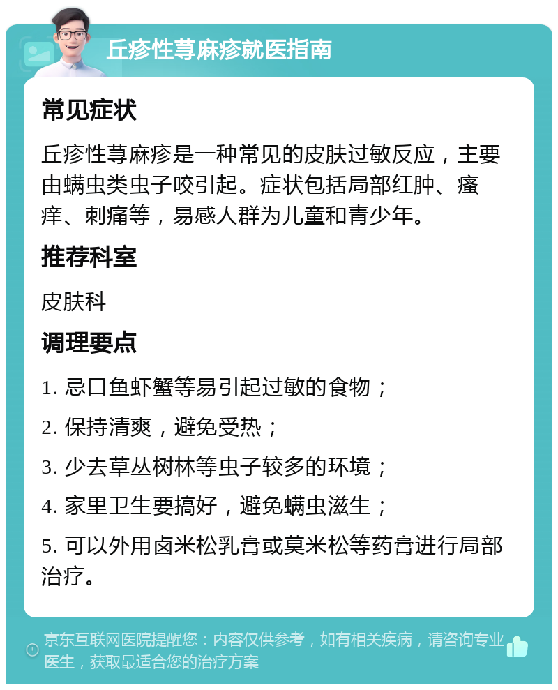 丘疹性荨麻疹就医指南 常见症状 丘疹性荨麻疹是一种常见的皮肤过敏反应，主要由螨虫类虫子咬引起。症状包括局部红肿、瘙痒、刺痛等，易感人群为儿童和青少年。 推荐科室 皮肤科 调理要点 1. 忌口鱼虾蟹等易引起过敏的食物； 2. 保持清爽，避免受热； 3. 少去草丛树林等虫子较多的环境； 4. 家里卫生要搞好，避免螨虫滋生； 5. 可以外用卤米松乳膏或莫米松等药膏进行局部治疗。