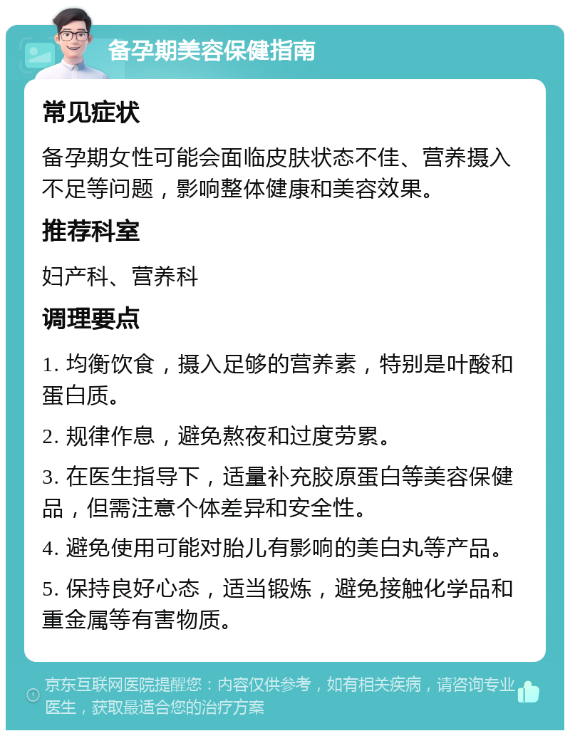 备孕期美容保健指南 常见症状 备孕期女性可能会面临皮肤状态不佳、营养摄入不足等问题，影响整体健康和美容效果。 推荐科室 妇产科、营养科 调理要点 1. 均衡饮食，摄入足够的营养素，特别是叶酸和蛋白质。 2. 规律作息，避免熬夜和过度劳累。 3. 在医生指导下，适量补充胶原蛋白等美容保健品，但需注意个体差异和安全性。 4. 避免使用可能对胎儿有影响的美白丸等产品。 5. 保持良好心态，适当锻炼，避免接触化学品和重金属等有害物质。