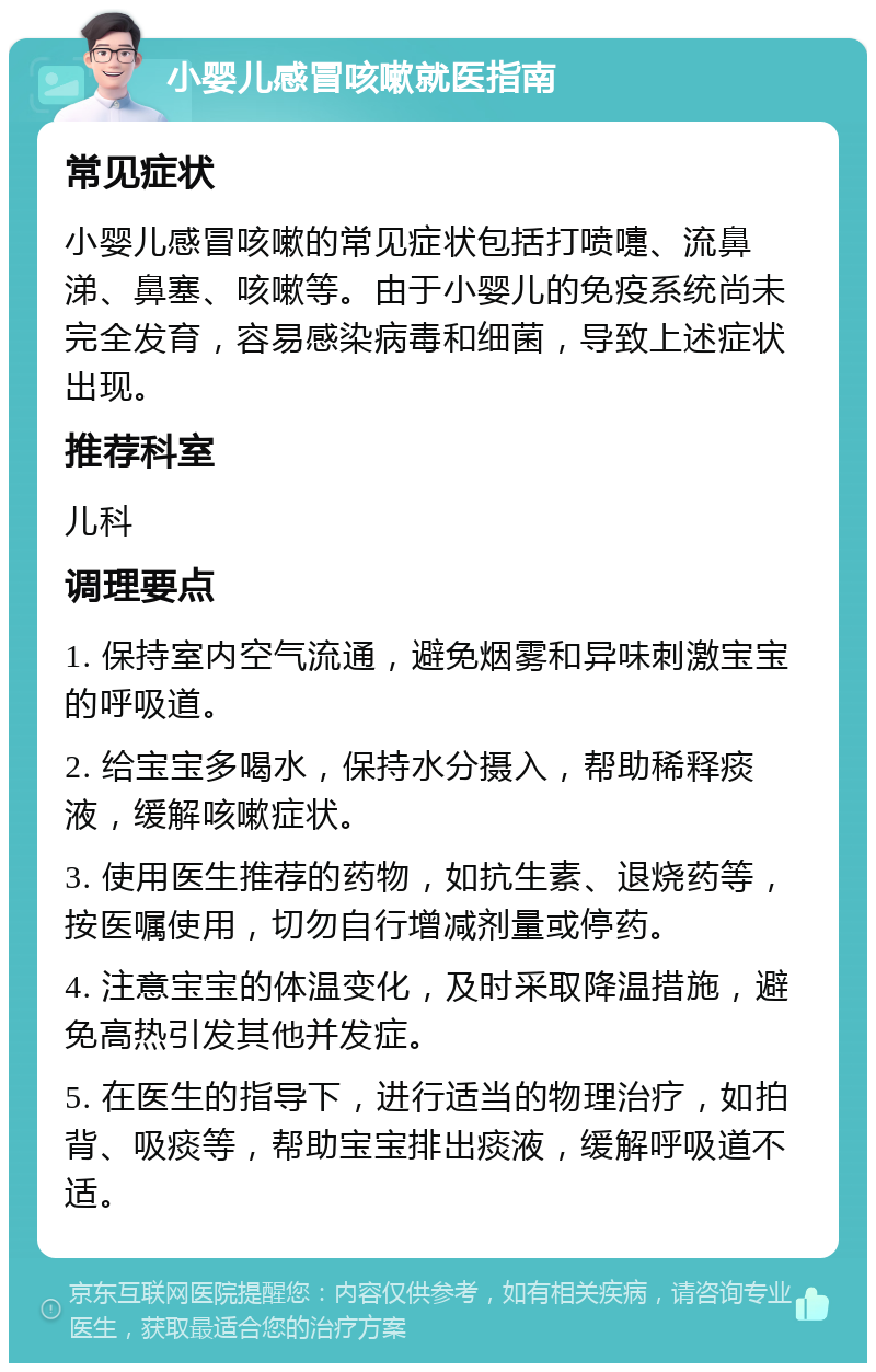 小婴儿感冒咳嗽就医指南 常见症状 小婴儿感冒咳嗽的常见症状包括打喷嚏、流鼻涕、鼻塞、咳嗽等。由于小婴儿的免疫系统尚未完全发育，容易感染病毒和细菌，导致上述症状出现。 推荐科室 儿科 调理要点 1. 保持室内空气流通，避免烟雾和异味刺激宝宝的呼吸道。 2. 给宝宝多喝水，保持水分摄入，帮助稀释痰液，缓解咳嗽症状。 3. 使用医生推荐的药物，如抗生素、退烧药等，按医嘱使用，切勿自行增减剂量或停药。 4. 注意宝宝的体温变化，及时采取降温措施，避免高热引发其他并发症。 5. 在医生的指导下，进行适当的物理治疗，如拍背、吸痰等，帮助宝宝排出痰液，缓解呼吸道不适。