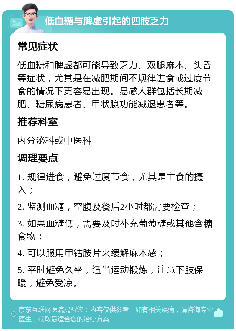 低血糖与脾虚引起的四肢乏力 常见症状 低血糖和脾虚都可能导致乏力、双腿麻木、头昏等症状，尤其是在减肥期间不规律进食或过度节食的情况下更容易出现。易感人群包括长期减肥、糖尿病患者、甲状腺功能减退患者等。 推荐科室 内分泌科或中医科 调理要点 1. 规律进食，避免过度节食，尤其是主食的摄入； 2. 监测血糖，空腹及餐后2小时都需要检查； 3. 如果血糖低，需要及时补充葡萄糖或其他含糖食物； 4. 可以服用甲钴胺片来缓解麻木感； 5. 平时避免久坐，适当运动锻炼，注意下肢保暖，避免受凉。