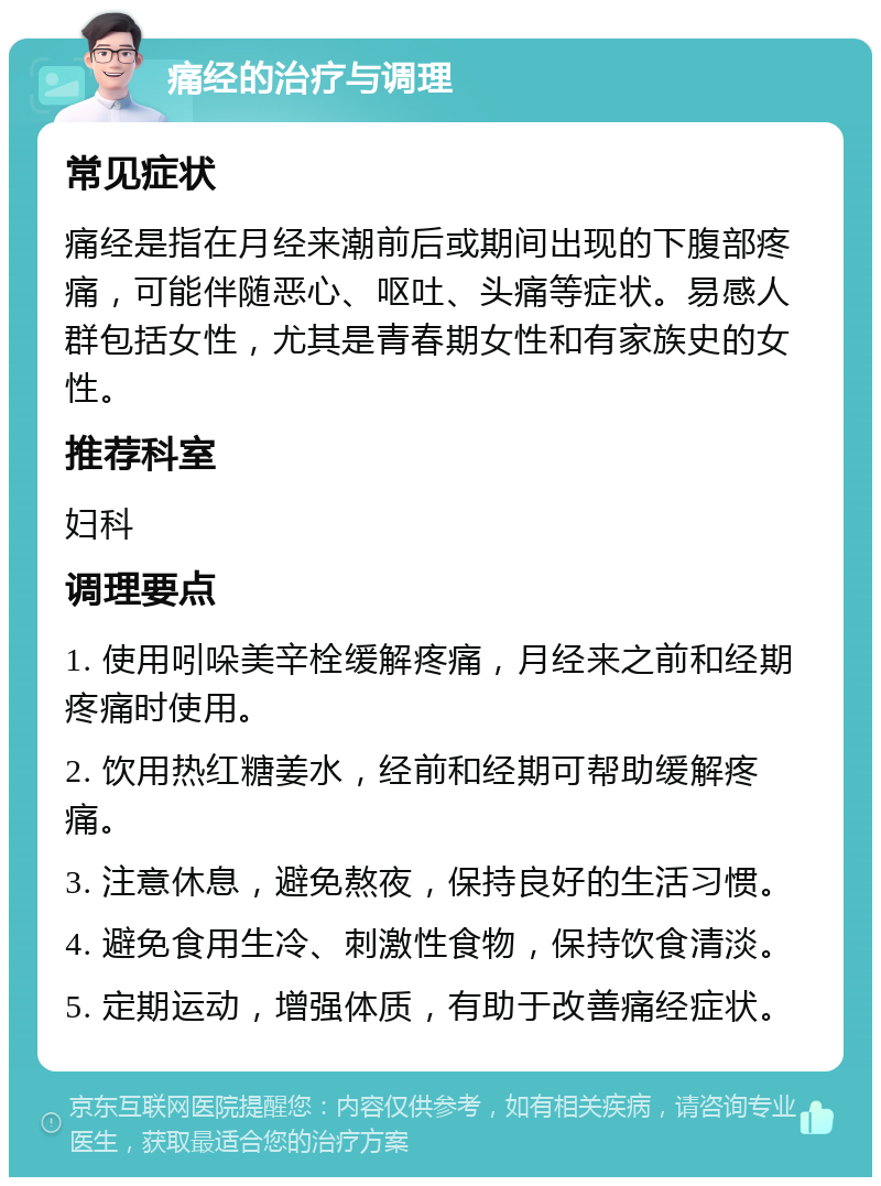 痛经的治疗与调理 常见症状 痛经是指在月经来潮前后或期间出现的下腹部疼痛，可能伴随恶心、呕吐、头痛等症状。易感人群包括女性，尤其是青春期女性和有家族史的女性。 推荐科室 妇科 调理要点 1. 使用吲哚美辛栓缓解疼痛，月经来之前和经期疼痛时使用。 2. 饮用热红糖姜水，经前和经期可帮助缓解疼痛。 3. 注意休息，避免熬夜，保持良好的生活习惯。 4. 避免食用生冷、刺激性食物，保持饮食清淡。 5. 定期运动，增强体质，有助于改善痛经症状。