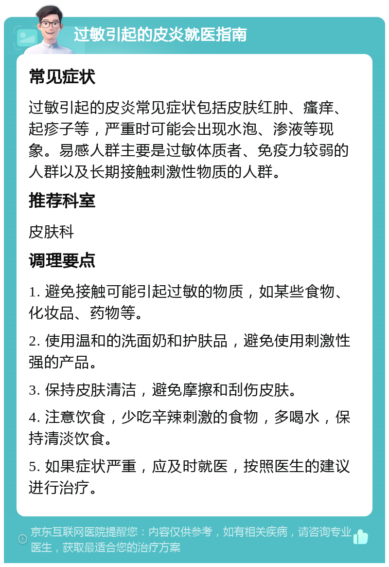 过敏引起的皮炎就医指南 常见症状 过敏引起的皮炎常见症状包括皮肤红肿、瘙痒、起疹子等，严重时可能会出现水泡、渗液等现象。易感人群主要是过敏体质者、免疫力较弱的人群以及长期接触刺激性物质的人群。 推荐科室 皮肤科 调理要点 1. 避免接触可能引起过敏的物质，如某些食物、化妆品、药物等。 2. 使用温和的洗面奶和护肤品，避免使用刺激性强的产品。 3. 保持皮肤清洁，避免摩擦和刮伤皮肤。 4. 注意饮食，少吃辛辣刺激的食物，多喝水，保持清淡饮食。 5. 如果症状严重，应及时就医，按照医生的建议进行治疗。