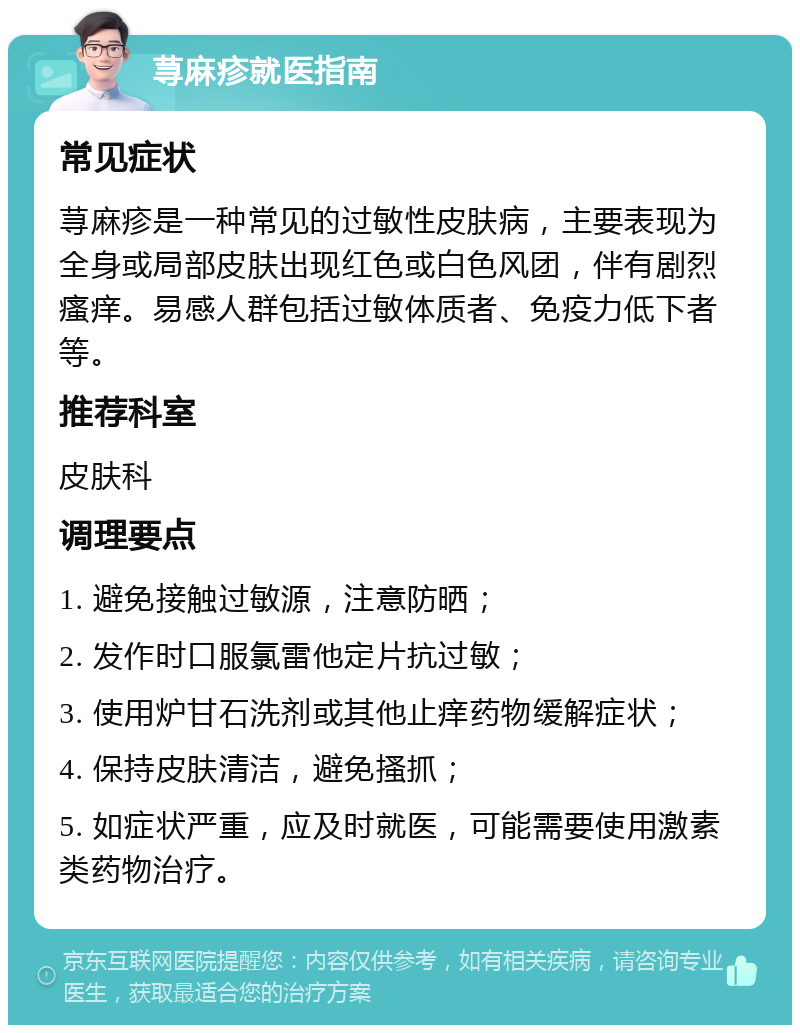 荨麻疹就医指南 常见症状 荨麻疹是一种常见的过敏性皮肤病，主要表现为全身或局部皮肤出现红色或白色风团，伴有剧烈瘙痒。易感人群包括过敏体质者、免疫力低下者等。 推荐科室 皮肤科 调理要点 1. 避免接触过敏源，注意防晒； 2. 发作时口服氯雷他定片抗过敏； 3. 使用炉甘石洗剂或其他止痒药物缓解症状； 4. 保持皮肤清洁，避免搔抓； 5. 如症状严重，应及时就医，可能需要使用激素类药物治疗。