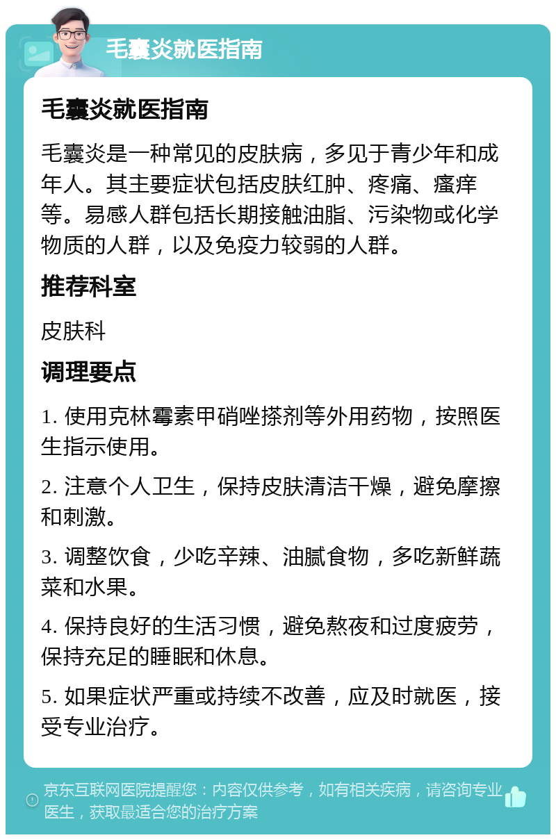 毛囊炎就医指南 毛囊炎就医指南 毛囊炎是一种常见的皮肤病，多见于青少年和成年人。其主要症状包括皮肤红肿、疼痛、瘙痒等。易感人群包括长期接触油脂、污染物或化学物质的人群，以及免疫力较弱的人群。 推荐科室 皮肤科 调理要点 1. 使用克林霉素甲硝唑搽剂等外用药物，按照医生指示使用。 2. 注意个人卫生，保持皮肤清洁干燥，避免摩擦和刺激。 3. 调整饮食，少吃辛辣、油腻食物，多吃新鲜蔬菜和水果。 4. 保持良好的生活习惯，避免熬夜和过度疲劳，保持充足的睡眠和休息。 5. 如果症状严重或持续不改善，应及时就医，接受专业治疗。