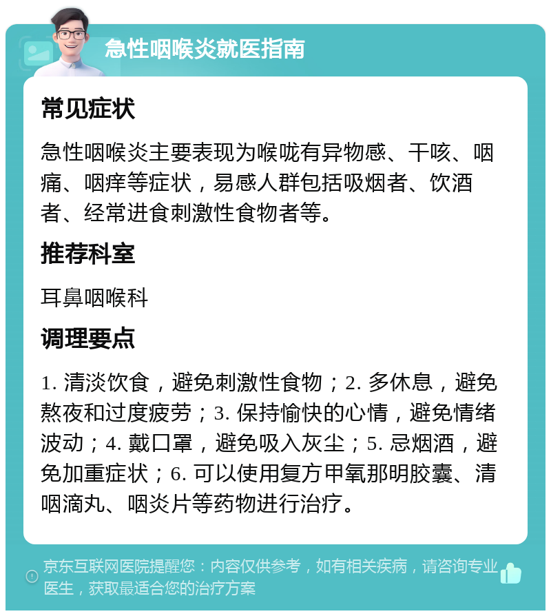 急性咽喉炎就医指南 常见症状 急性咽喉炎主要表现为喉咙有异物感、干咳、咽痛、咽痒等症状，易感人群包括吸烟者、饮酒者、经常进食刺激性食物者等。 推荐科室 耳鼻咽喉科 调理要点 1. 清淡饮食，避免刺激性食物；2. 多休息，避免熬夜和过度疲劳；3. 保持愉快的心情，避免情绪波动；4. 戴口罩，避免吸入灰尘；5. 忌烟酒，避免加重症状；6. 可以使用复方甲氧那明胶囊、清咽滴丸、咽炎片等药物进行治疗。