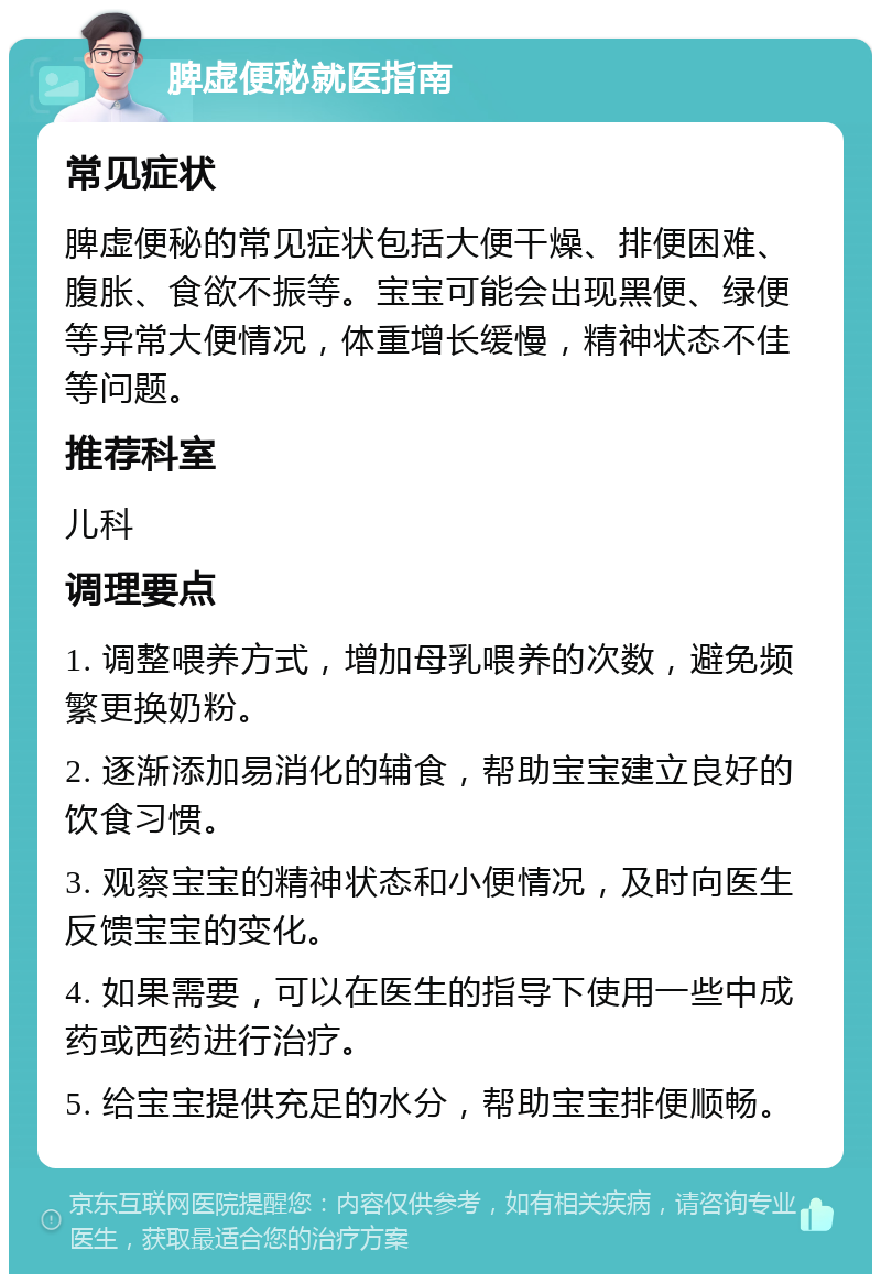 脾虚便秘就医指南 常见症状 脾虚便秘的常见症状包括大便干燥、排便困难、腹胀、食欲不振等。宝宝可能会出现黑便、绿便等异常大便情况，体重增长缓慢，精神状态不佳等问题。 推荐科室 儿科 调理要点 1. 调整喂养方式，增加母乳喂养的次数，避免频繁更换奶粉。 2. 逐渐添加易消化的辅食，帮助宝宝建立良好的饮食习惯。 3. 观察宝宝的精神状态和小便情况，及时向医生反馈宝宝的变化。 4. 如果需要，可以在医生的指导下使用一些中成药或西药进行治疗。 5. 给宝宝提供充足的水分，帮助宝宝排便顺畅。