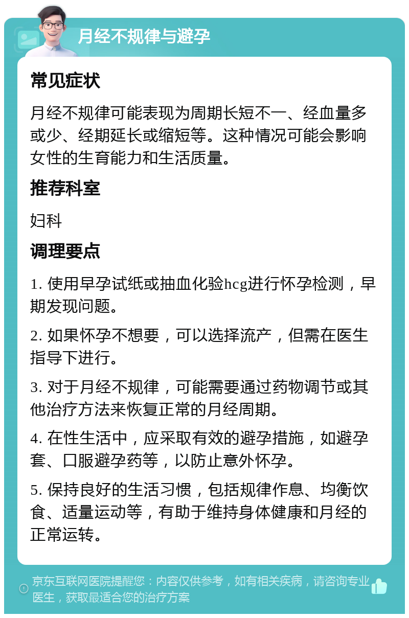 月经不规律与避孕 常见症状 月经不规律可能表现为周期长短不一、经血量多或少、经期延长或缩短等。这种情况可能会影响女性的生育能力和生活质量。 推荐科室 妇科 调理要点 1. 使用早孕试纸或抽血化验hcg进行怀孕检测，早期发现问题。 2. 如果怀孕不想要，可以选择流产，但需在医生指导下进行。 3. 对于月经不规律，可能需要通过药物调节或其他治疗方法来恢复正常的月经周期。 4. 在性生活中，应采取有效的避孕措施，如避孕套、口服避孕药等，以防止意外怀孕。 5. 保持良好的生活习惯，包括规律作息、均衡饮食、适量运动等，有助于维持身体健康和月经的正常运转。