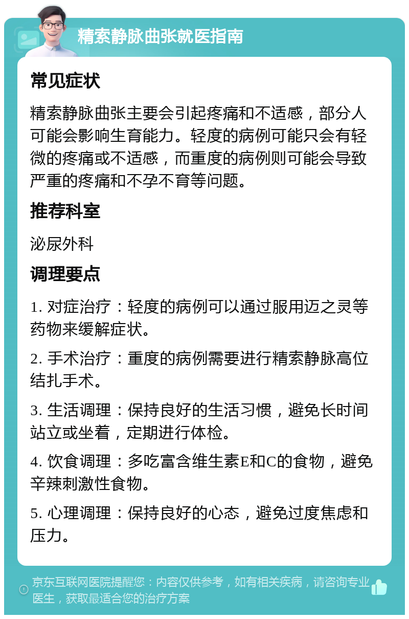 精索静脉曲张就医指南 常见症状 精索静脉曲张主要会引起疼痛和不适感，部分人可能会影响生育能力。轻度的病例可能只会有轻微的疼痛或不适感，而重度的病例则可能会导致严重的疼痛和不孕不育等问题。 推荐科室 泌尿外科 调理要点 1. 对症治疗：轻度的病例可以通过服用迈之灵等药物来缓解症状。 2. 手术治疗：重度的病例需要进行精索静脉高位结扎手术。 3. 生活调理：保持良好的生活习惯，避免长时间站立或坐着，定期进行体检。 4. 饮食调理：多吃富含维生素E和C的食物，避免辛辣刺激性食物。 5. 心理调理：保持良好的心态，避免过度焦虑和压力。