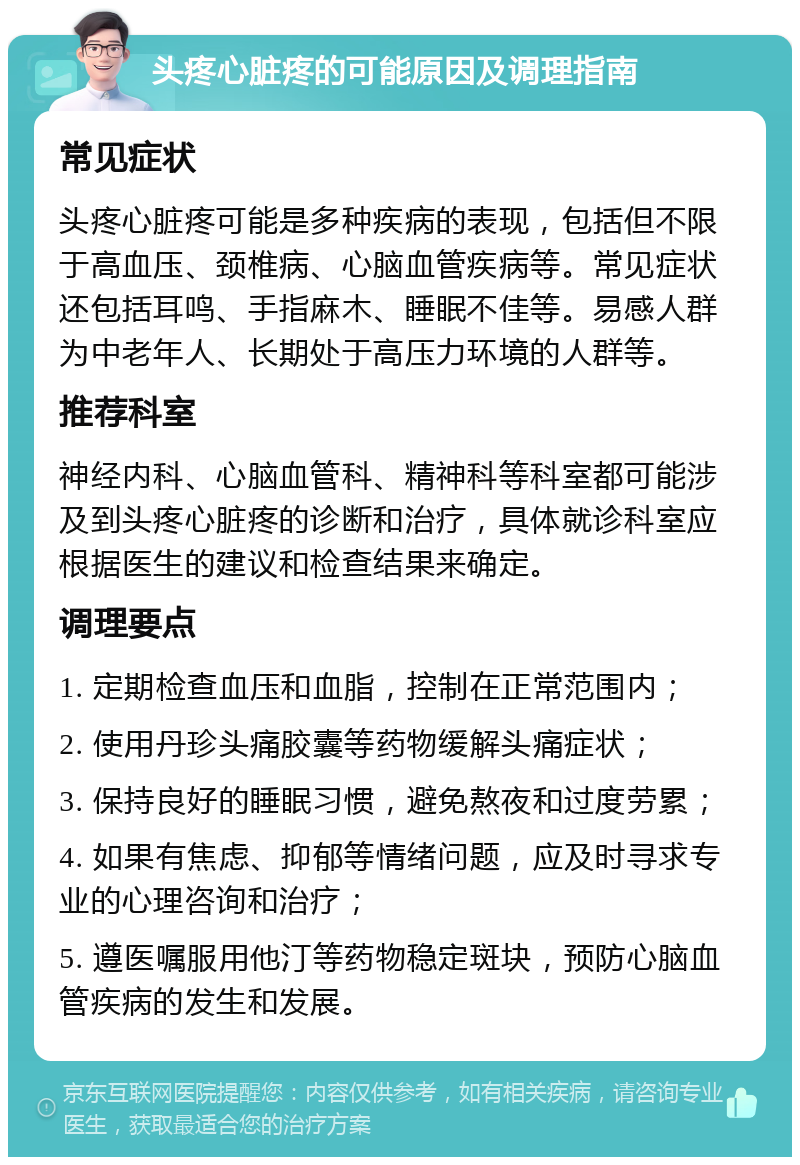 头疼心脏疼的可能原因及调理指南 常见症状 头疼心脏疼可能是多种疾病的表现，包括但不限于高血压、颈椎病、心脑血管疾病等。常见症状还包括耳鸣、手指麻木、睡眠不佳等。易感人群为中老年人、长期处于高压力环境的人群等。 推荐科室 神经内科、心脑血管科、精神科等科室都可能涉及到头疼心脏疼的诊断和治疗，具体就诊科室应根据医生的建议和检查结果来确定。 调理要点 1. 定期检查血压和血脂，控制在正常范围内； 2. 使用丹珍头痛胶囊等药物缓解头痛症状； 3. 保持良好的睡眠习惯，避免熬夜和过度劳累； 4. 如果有焦虑、抑郁等情绪问题，应及时寻求专业的心理咨询和治疗； 5. 遵医嘱服用他汀等药物稳定斑块，预防心脑血管疾病的发生和发展。