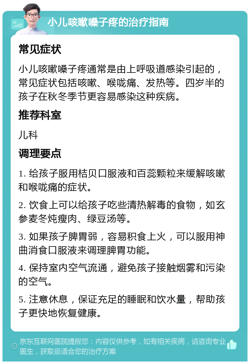 小儿咳嗽嗓子疼的治疗指南 常见症状 小儿咳嗽嗓子疼通常是由上呼吸道感染引起的，常见症状包括咳嗽、喉咙痛、发热等。四岁半的孩子在秋冬季节更容易感染这种疾病。 推荐科室 儿科 调理要点 1. 给孩子服用桔贝口服液和百蕊颗粒来缓解咳嗽和喉咙痛的症状。 2. 饮食上可以给孩子吃些清热解毒的食物，如玄参麦冬炖瘦肉、绿豆汤等。 3. 如果孩子脾胃弱，容易积食上火，可以服用神曲消食口服液来调理脾胃功能。 4. 保持室内空气流通，避免孩子接触烟雾和污染的空气。 5. 注意休息，保证充足的睡眠和饮水量，帮助孩子更快地恢复健康。