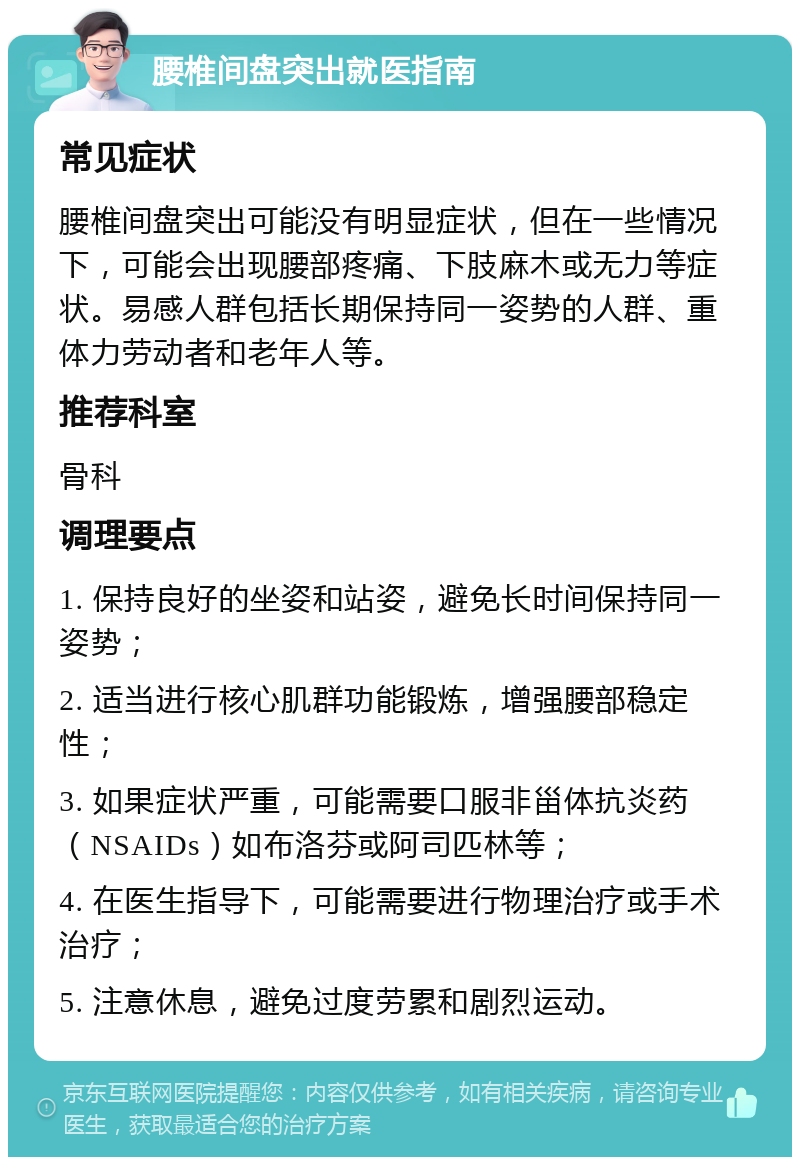 腰椎间盘突出就医指南 常见症状 腰椎间盘突出可能没有明显症状，但在一些情况下，可能会出现腰部疼痛、下肢麻木或无力等症状。易感人群包括长期保持同一姿势的人群、重体力劳动者和老年人等。 推荐科室 骨科 调理要点 1. 保持良好的坐姿和站姿，避免长时间保持同一姿势； 2. 适当进行核心肌群功能锻炼，增强腰部稳定性； 3. 如果症状严重，可能需要口服非甾体抗炎药（NSAIDs）如布洛芬或阿司匹林等； 4. 在医生指导下，可能需要进行物理治疗或手术治疗； 5. 注意休息，避免过度劳累和剧烈运动。