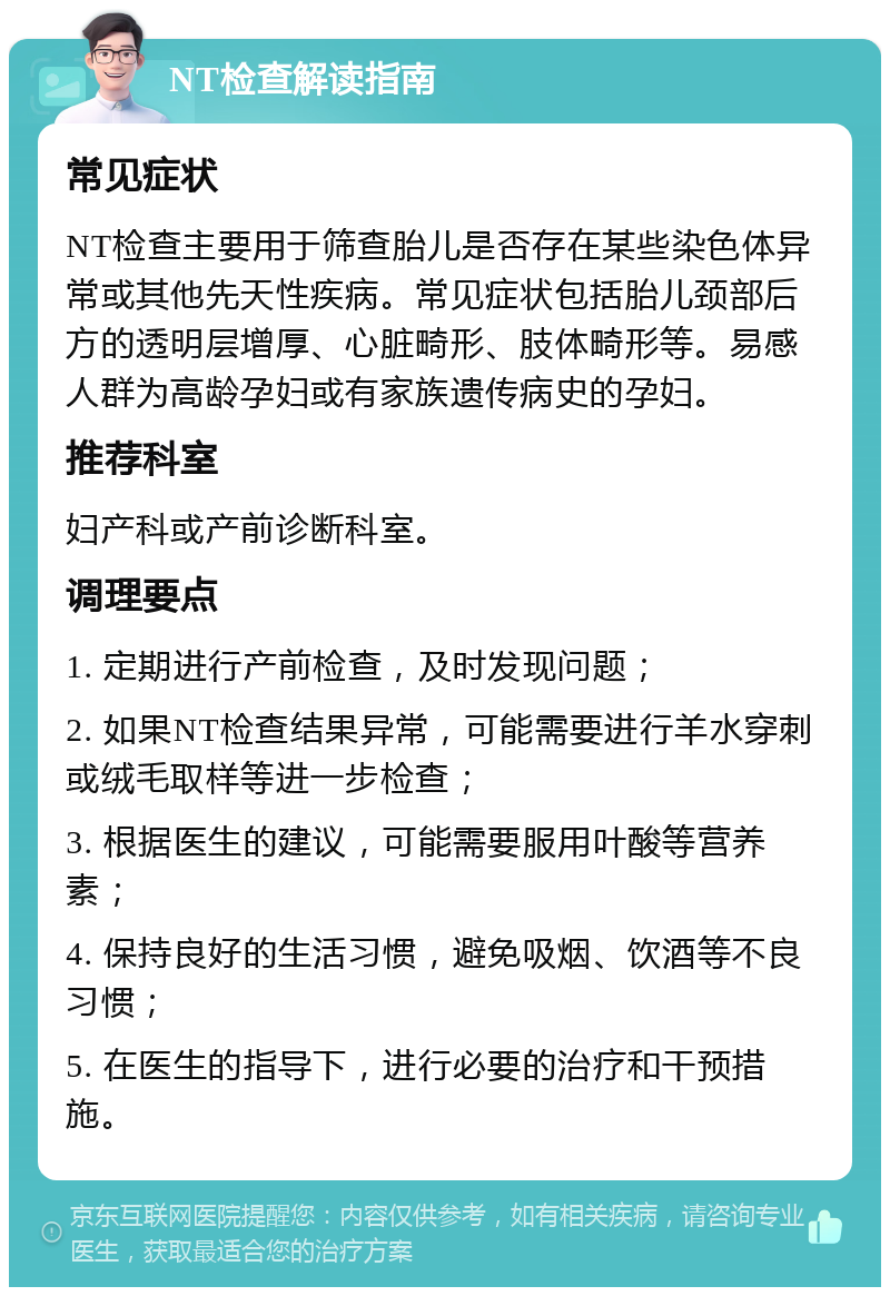 NT检查解读指南 常见症状 NT检查主要用于筛查胎儿是否存在某些染色体异常或其他先天性疾病。常见症状包括胎儿颈部后方的透明层增厚、心脏畸形、肢体畸形等。易感人群为高龄孕妇或有家族遗传病史的孕妇。 推荐科室 妇产科或产前诊断科室。 调理要点 1. 定期进行产前检查，及时发现问题； 2. 如果NT检查结果异常，可能需要进行羊水穿刺或绒毛取样等进一步检查； 3. 根据医生的建议，可能需要服用叶酸等营养素； 4. 保持良好的生活习惯，避免吸烟、饮酒等不良习惯； 5. 在医生的指导下，进行必要的治疗和干预措施。