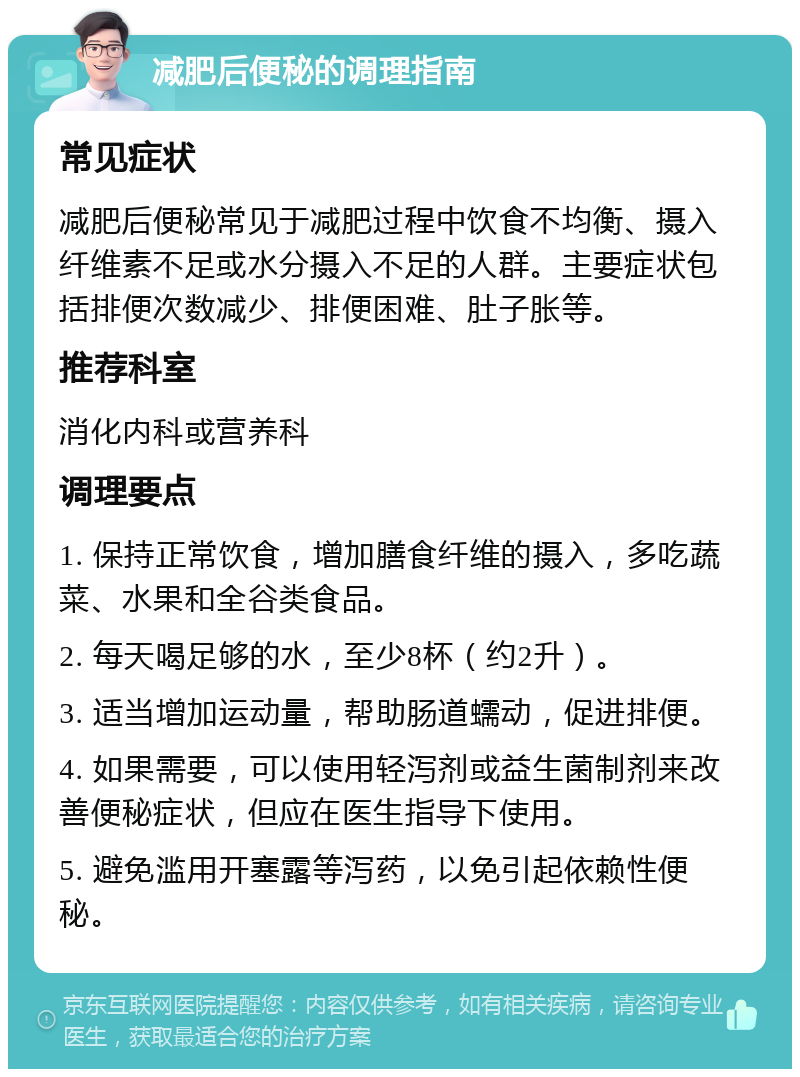 减肥后便秘的调理指南 常见症状 减肥后便秘常见于减肥过程中饮食不均衡、摄入纤维素不足或水分摄入不足的人群。主要症状包括排便次数减少、排便困难、肚子胀等。 推荐科室 消化内科或营养科 调理要点 1. 保持正常饮食，增加膳食纤维的摄入，多吃蔬菜、水果和全谷类食品。 2. 每天喝足够的水，至少8杯（约2升）。 3. 适当增加运动量，帮助肠道蠕动，促进排便。 4. 如果需要，可以使用轻泻剂或益生菌制剂来改善便秘症状，但应在医生指导下使用。 5. 避免滥用开塞露等泻药，以免引起依赖性便秘。