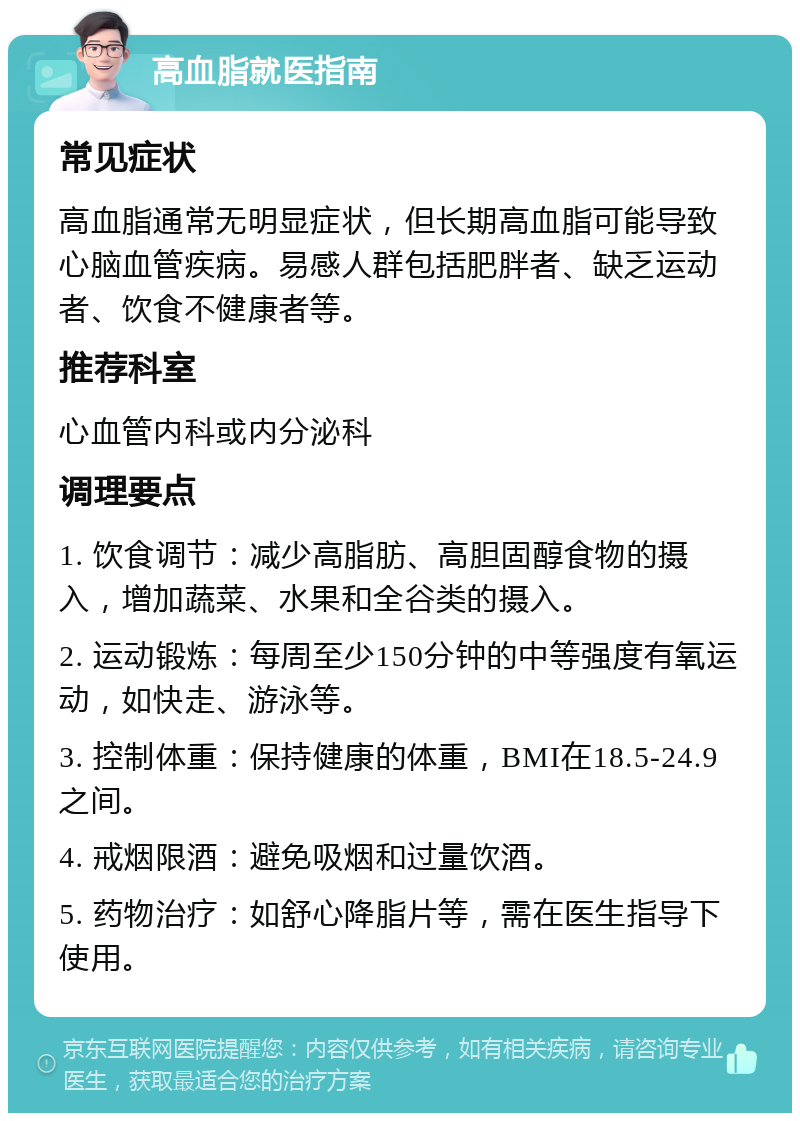 高血脂就医指南 常见症状 高血脂通常无明显症状，但长期高血脂可能导致心脑血管疾病。易感人群包括肥胖者、缺乏运动者、饮食不健康者等。 推荐科室 心血管内科或内分泌科 调理要点 1. 饮食调节：减少高脂肪、高胆固醇食物的摄入，增加蔬菜、水果和全谷类的摄入。 2. 运动锻炼：每周至少150分钟的中等强度有氧运动，如快走、游泳等。 3. 控制体重：保持健康的体重，BMI在18.5-24.9之间。 4. 戒烟限酒：避免吸烟和过量饮酒。 5. 药物治疗：如舒心降脂片等，需在医生指导下使用。