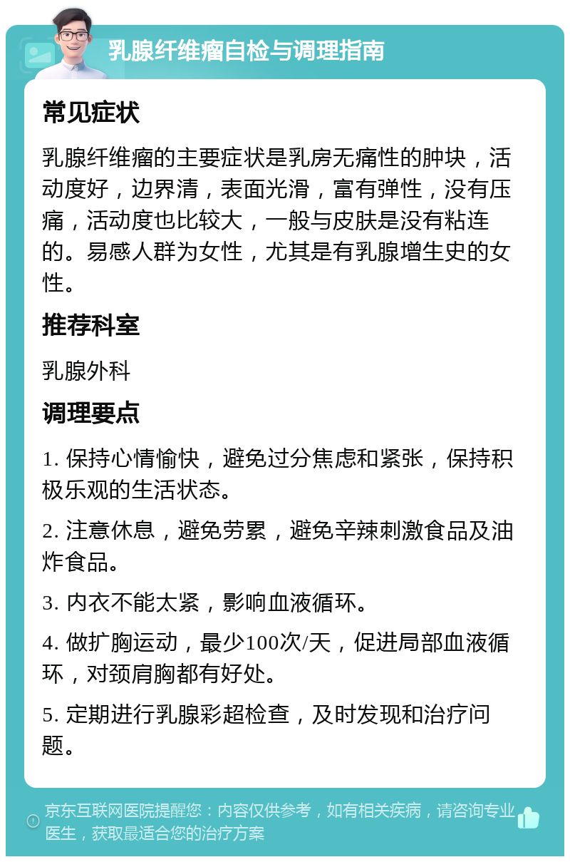 乳腺纤维瘤自检与调理指南 常见症状 乳腺纤维瘤的主要症状是乳房无痛性的肿块，活动度好，边界清，表面光滑，富有弹性，没有压痛，活动度也比较大，一般与皮肤是没有粘连的。易感人群为女性，尤其是有乳腺增生史的女性。 推荐科室 乳腺外科 调理要点 1. 保持心情愉快，避免过分焦虑和紧张，保持积极乐观的生活状态。 2. 注意休息，避免劳累，避免辛辣刺激食品及油炸食品。 3. 内衣不能太紧，影响血液循环。 4. 做扩胸运动，最少100次/天，促进局部血液循环，对颈肩胸都有好处。 5. 定期进行乳腺彩超检查，及时发现和治疗问题。