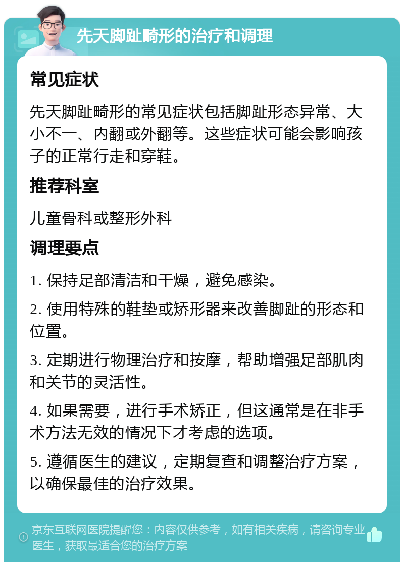 先天脚趾畸形的治疗和调理 常见症状 先天脚趾畸形的常见症状包括脚趾形态异常、大小不一、内翻或外翻等。这些症状可能会影响孩子的正常行走和穿鞋。 推荐科室 儿童骨科或整形外科 调理要点 1. 保持足部清洁和干燥，避免感染。 2. 使用特殊的鞋垫或矫形器来改善脚趾的形态和位置。 3. 定期进行物理治疗和按摩，帮助增强足部肌肉和关节的灵活性。 4. 如果需要，进行手术矫正，但这通常是在非手术方法无效的情况下才考虑的选项。 5. 遵循医生的建议，定期复查和调整治疗方案，以确保最佳的治疗效果。