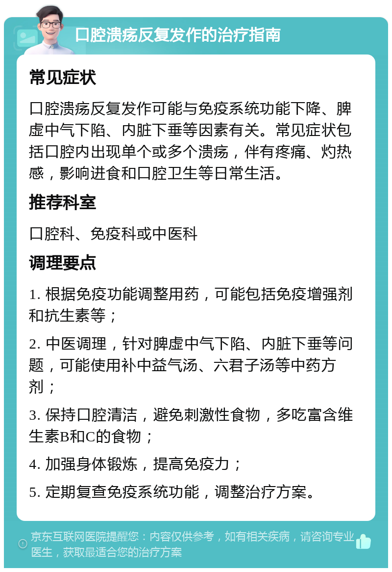 口腔溃疡反复发作的治疗指南 常见症状 口腔溃疡反复发作可能与免疫系统功能下降、脾虚中气下陷、内脏下垂等因素有关。常见症状包括口腔内出现单个或多个溃疡，伴有疼痛、灼热感，影响进食和口腔卫生等日常生活。 推荐科室 口腔科、免疫科或中医科 调理要点 1. 根据免疫功能调整用药，可能包括免疫增强剂和抗生素等； 2. 中医调理，针对脾虚中气下陷、内脏下垂等问题，可能使用补中益气汤、六君子汤等中药方剂； 3. 保持口腔清洁，避免刺激性食物，多吃富含维生素B和C的食物； 4. 加强身体锻炼，提高免疫力； 5. 定期复查免疫系统功能，调整治疗方案。