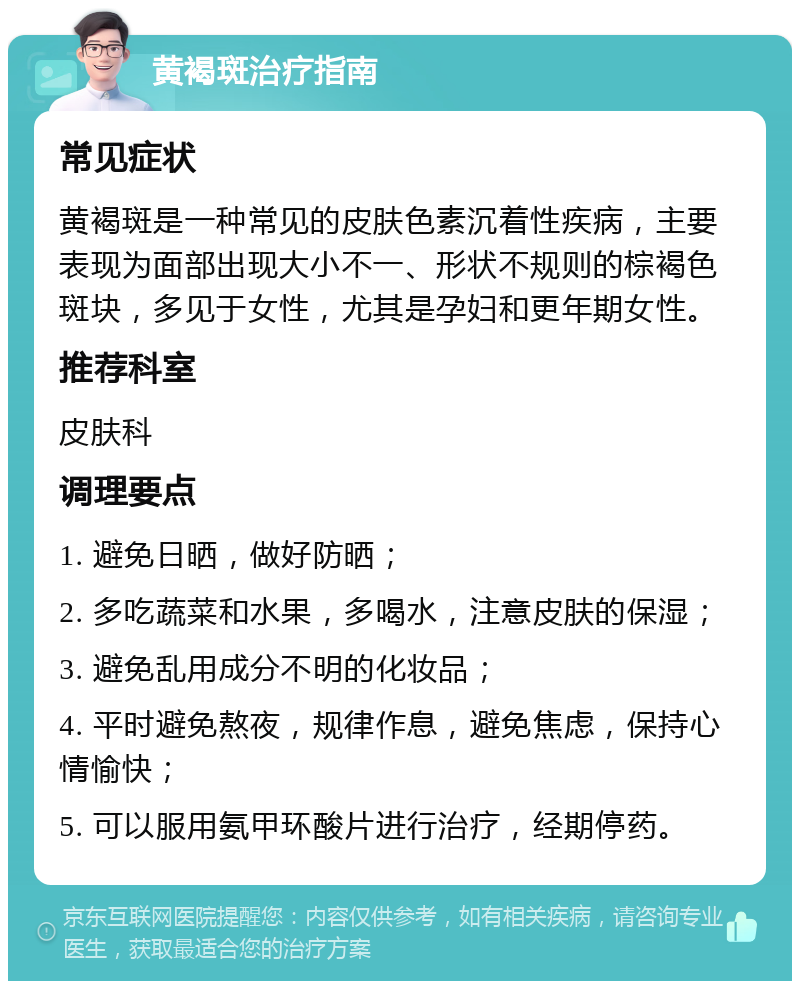 黄褐斑治疗指南 常见症状 黄褐斑是一种常见的皮肤色素沉着性疾病，主要表现为面部出现大小不一、形状不规则的棕褐色斑块，多见于女性，尤其是孕妇和更年期女性。 推荐科室 皮肤科 调理要点 1. 避免日晒，做好防晒； 2. 多吃蔬菜和水果，多喝水，注意皮肤的保湿； 3. 避免乱用成分不明的化妆品； 4. 平时避免熬夜，规律作息，避免焦虑，保持心情愉快； 5. 可以服用氨甲环酸片进行治疗，经期停药。