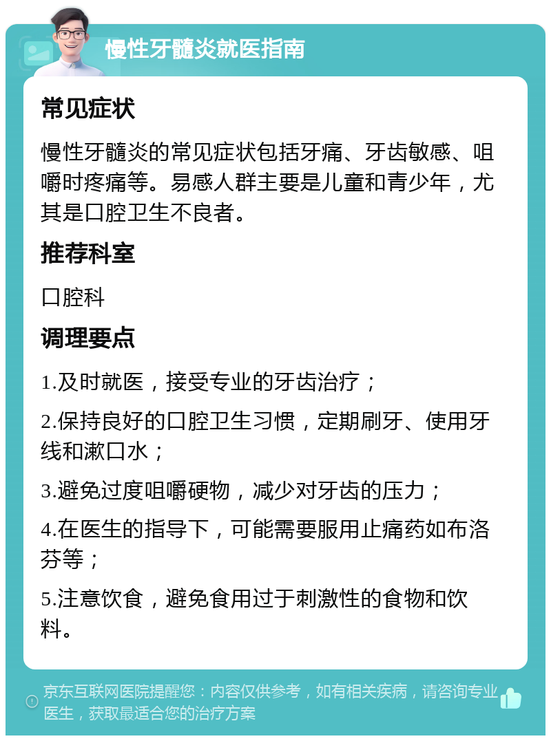 慢性牙髓炎就医指南 常见症状 慢性牙髓炎的常见症状包括牙痛、牙齿敏感、咀嚼时疼痛等。易感人群主要是儿童和青少年，尤其是口腔卫生不良者。 推荐科室 口腔科 调理要点 1.及时就医，接受专业的牙齿治疗； 2.保持良好的口腔卫生习惯，定期刷牙、使用牙线和漱口水； 3.避免过度咀嚼硬物，减少对牙齿的压力； 4.在医生的指导下，可能需要服用止痛药如布洛芬等； 5.注意饮食，避免食用过于刺激性的食物和饮料。