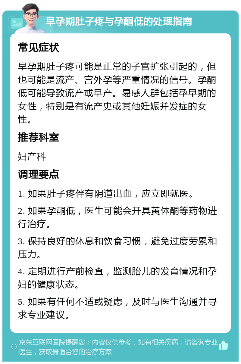 早孕期肚子疼与孕酮低的处理指南 常见症状 早孕期肚子疼可能是正常的子宫扩张引起的，但也可能是流产、宫外孕等严重情况的信号。孕酮低可能导致流产或早产。易感人群包括孕早期的女性，特别是有流产史或其他妊娠并发症的女性。 推荐科室 妇产科 调理要点 1. 如果肚子疼伴有阴道出血，应立即就医。 2. 如果孕酮低，医生可能会开具黄体酮等药物进行治疗。 3. 保持良好的休息和饮食习惯，避免过度劳累和压力。 4. 定期进行产前检查，监测胎儿的发育情况和孕妇的健康状态。 5. 如果有任何不适或疑虑，及时与医生沟通并寻求专业建议。