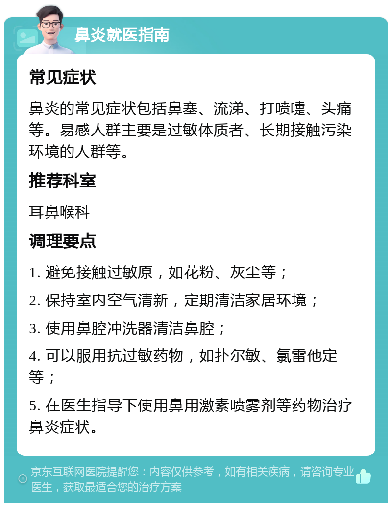 鼻炎就医指南 常见症状 鼻炎的常见症状包括鼻塞、流涕、打喷嚏、头痛等。易感人群主要是过敏体质者、长期接触污染环境的人群等。 推荐科室 耳鼻喉科 调理要点 1. 避免接触过敏原，如花粉、灰尘等； 2. 保持室内空气清新，定期清洁家居环境； 3. 使用鼻腔冲洗器清洁鼻腔； 4. 可以服用抗过敏药物，如扑尔敏、氯雷他定等； 5. 在医生指导下使用鼻用激素喷雾剂等药物治疗鼻炎症状。