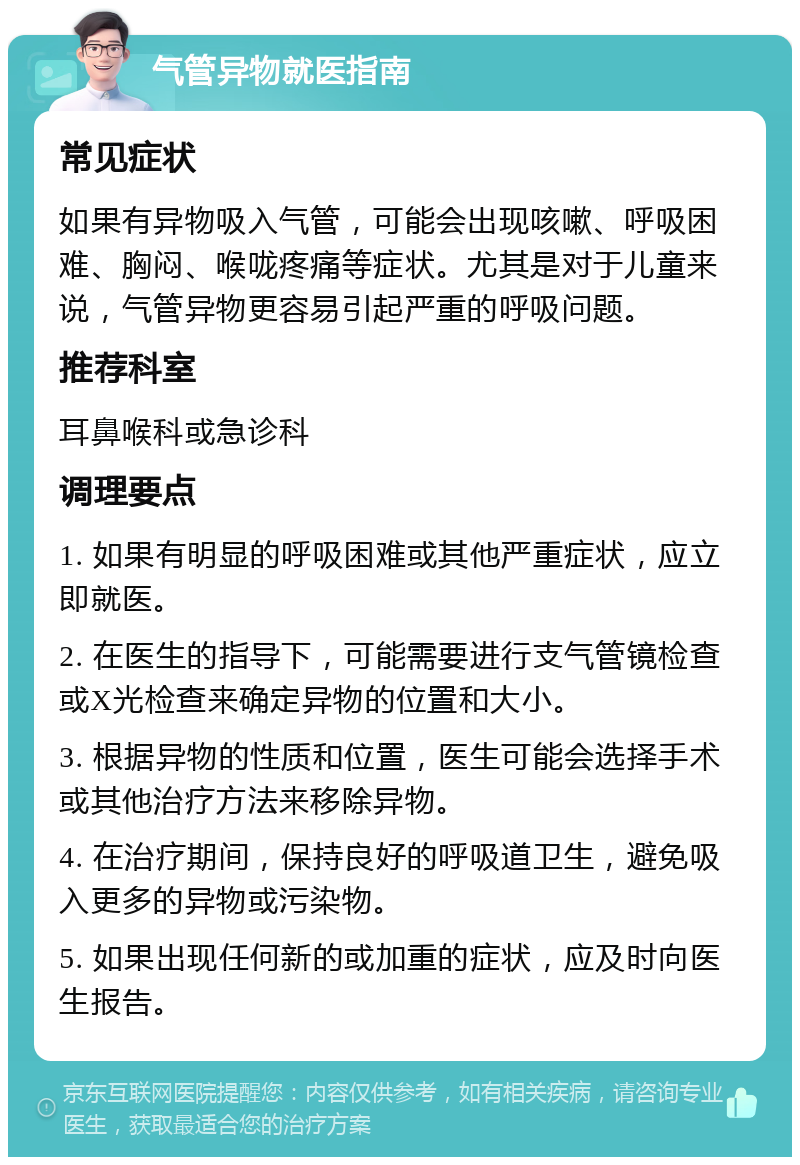 气管异物就医指南 常见症状 如果有异物吸入气管，可能会出现咳嗽、呼吸困难、胸闷、喉咙疼痛等症状。尤其是对于儿童来说，气管异物更容易引起严重的呼吸问题。 推荐科室 耳鼻喉科或急诊科 调理要点 1. 如果有明显的呼吸困难或其他严重症状，应立即就医。 2. 在医生的指导下，可能需要进行支气管镜检查或X光检查来确定异物的位置和大小。 3. 根据异物的性质和位置，医生可能会选择手术或其他治疗方法来移除异物。 4. 在治疗期间，保持良好的呼吸道卫生，避免吸入更多的异物或污染物。 5. 如果出现任何新的或加重的症状，应及时向医生报告。