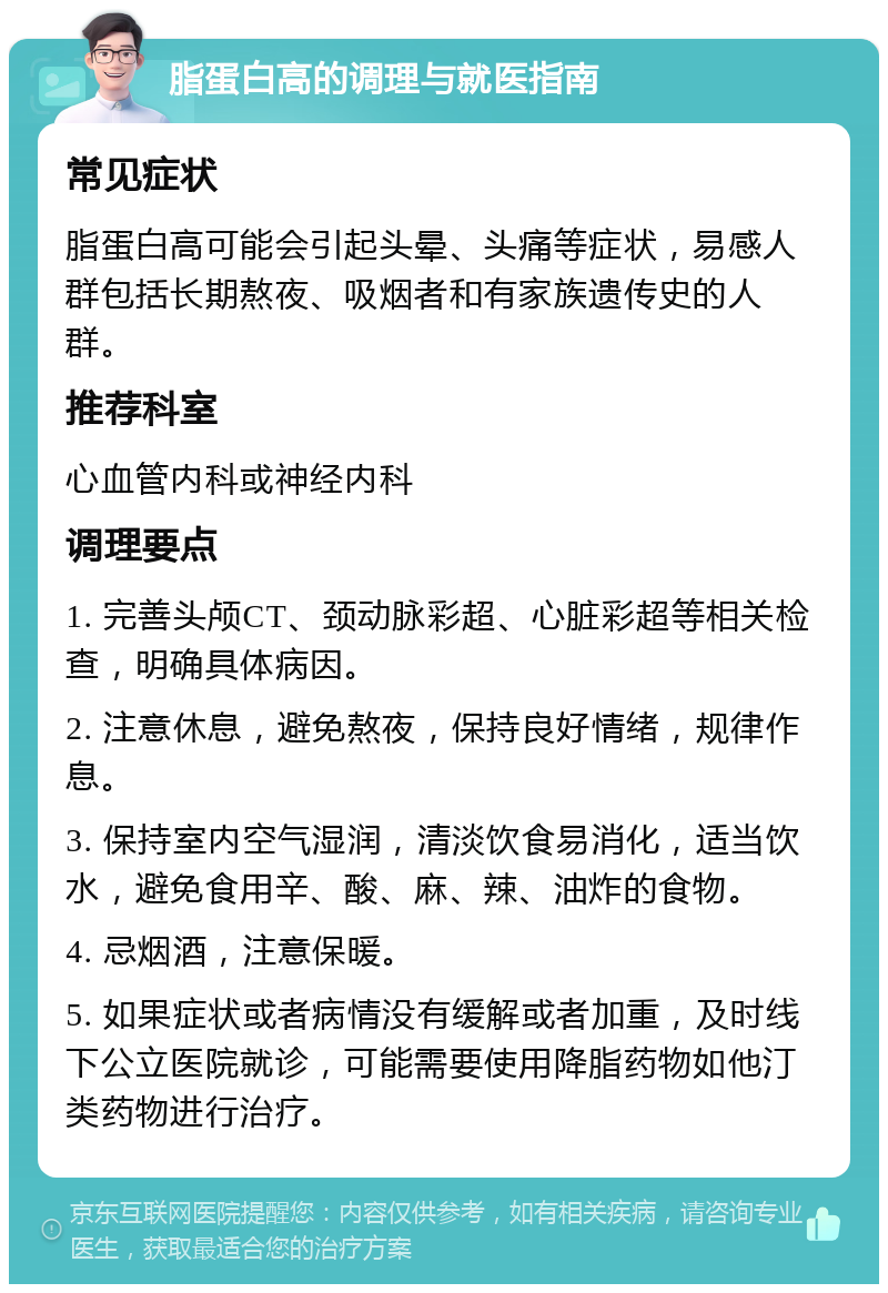 脂蛋白高的调理与就医指南 常见症状 脂蛋白高可能会引起头晕、头痛等症状，易感人群包括长期熬夜、吸烟者和有家族遗传史的人群。 推荐科室 心血管内科或神经内科 调理要点 1. 完善头颅CT、颈动脉彩超、心脏彩超等相关检查，明确具体病因。 2. 注意休息，避免熬夜，保持良好情绪，规律作息。 3. 保持室内空气湿润，清淡饮食易消化，适当饮水，避免食用辛、酸、麻、辣、油炸的食物。 4. 忌烟酒，注意保暖。 5. 如果症状或者病情没有缓解或者加重，及时线下公立医院就诊，可能需要使用降脂药物如他汀类药物进行治疗。