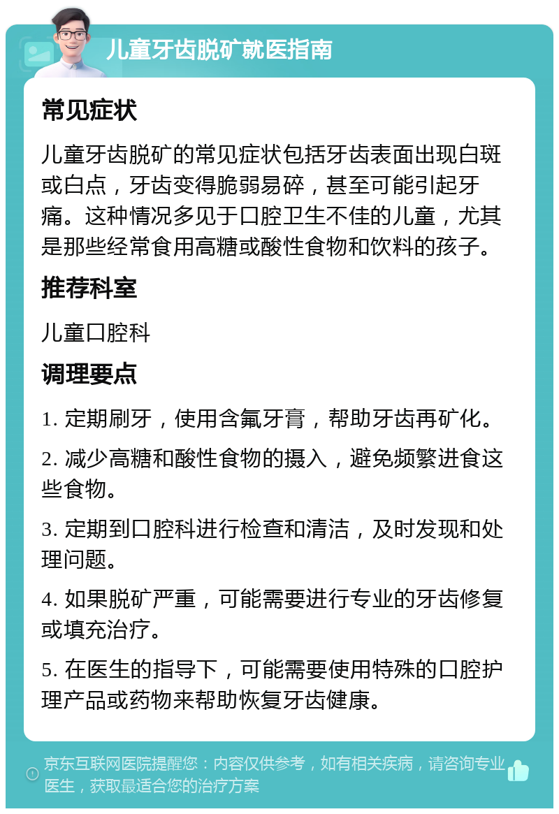 儿童牙齿脱矿就医指南 常见症状 儿童牙齿脱矿的常见症状包括牙齿表面出现白斑或白点，牙齿变得脆弱易碎，甚至可能引起牙痛。这种情况多见于口腔卫生不佳的儿童，尤其是那些经常食用高糖或酸性食物和饮料的孩子。 推荐科室 儿童口腔科 调理要点 1. 定期刷牙，使用含氟牙膏，帮助牙齿再矿化。 2. 减少高糖和酸性食物的摄入，避免频繁进食这些食物。 3. 定期到口腔科进行检查和清洁，及时发现和处理问题。 4. 如果脱矿严重，可能需要进行专业的牙齿修复或填充治疗。 5. 在医生的指导下，可能需要使用特殊的口腔护理产品或药物来帮助恢复牙齿健康。