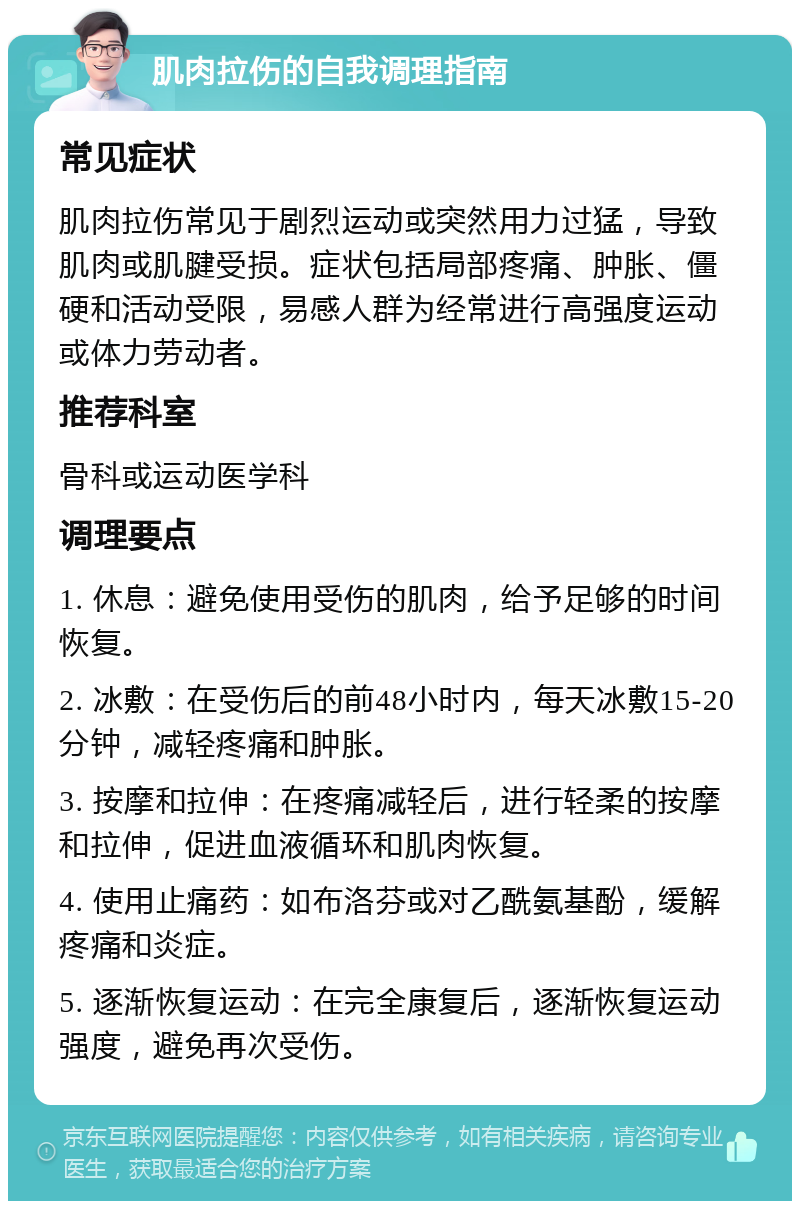 肌肉拉伤的自我调理指南 常见症状 肌肉拉伤常见于剧烈运动或突然用力过猛，导致肌肉或肌腱受损。症状包括局部疼痛、肿胀、僵硬和活动受限，易感人群为经常进行高强度运动或体力劳动者。 推荐科室 骨科或运动医学科 调理要点 1. 休息：避免使用受伤的肌肉，给予足够的时间恢复。 2. 冰敷：在受伤后的前48小时内，每天冰敷15-20分钟，减轻疼痛和肿胀。 3. 按摩和拉伸：在疼痛减轻后，进行轻柔的按摩和拉伸，促进血液循环和肌肉恢复。 4. 使用止痛药：如布洛芬或对乙酰氨基酚，缓解疼痛和炎症。 5. 逐渐恢复运动：在完全康复后，逐渐恢复运动强度，避免再次受伤。