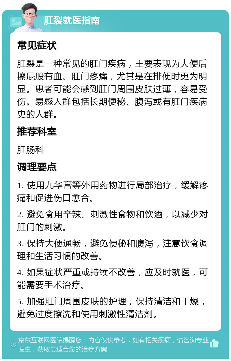 肛裂就医指南 常见症状 肛裂是一种常见的肛门疾病，主要表现为大便后擦屁股有血、肛门疼痛，尤其是在排便时更为明显。患者可能会感到肛门周围皮肤过薄，容易受伤。易感人群包括长期便秘、腹泻或有肛门疾病史的人群。 推荐科室 肛肠科 调理要点 1. 使用九华膏等外用药物进行局部治疗，缓解疼痛和促进伤口愈合。 2. 避免食用辛辣、刺激性食物和饮酒，以减少对肛门的刺激。 3. 保持大便通畅，避免便秘和腹泻，注意饮食调理和生活习惯的改善。 4. 如果症状严重或持续不改善，应及时就医，可能需要手术治疗。 5. 加强肛门周围皮肤的护理，保持清洁和干燥，避免过度擦洗和使用刺激性清洁剂。