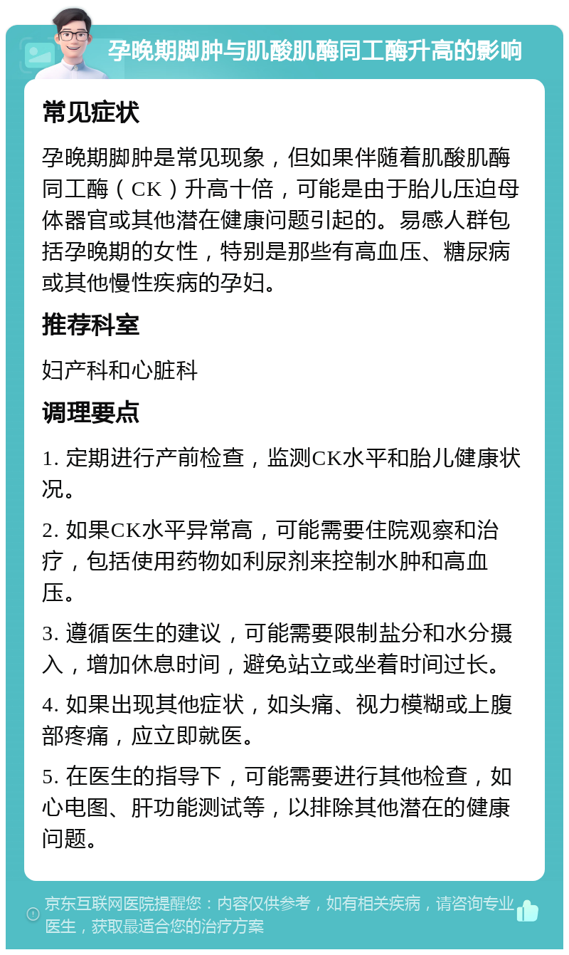 孕晚期脚肿与肌酸肌酶同工酶升高的影响 常见症状 孕晚期脚肿是常见现象，但如果伴随着肌酸肌酶同工酶（CK）升高十倍，可能是由于胎儿压迫母体器官或其他潜在健康问题引起的。易感人群包括孕晚期的女性，特别是那些有高血压、糖尿病或其他慢性疾病的孕妇。 推荐科室 妇产科和心脏科 调理要点 1. 定期进行产前检查，监测CK水平和胎儿健康状况。 2. 如果CK水平异常高，可能需要住院观察和治疗，包括使用药物如利尿剂来控制水肿和高血压。 3. 遵循医生的建议，可能需要限制盐分和水分摄入，增加休息时间，避免站立或坐着时间过长。 4. 如果出现其他症状，如头痛、视力模糊或上腹部疼痛，应立即就医。 5. 在医生的指导下，可能需要进行其他检查，如心电图、肝功能测试等，以排除其他潜在的健康问题。