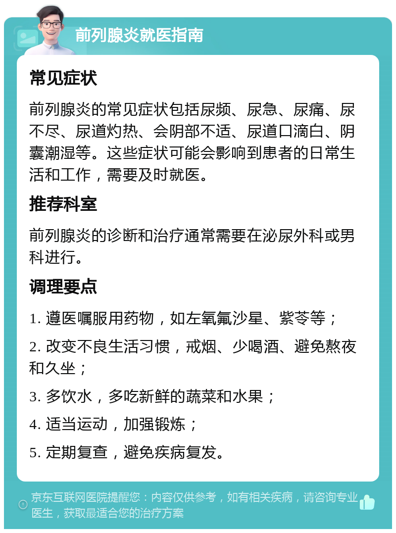 前列腺炎就医指南 常见症状 前列腺炎的常见症状包括尿频、尿急、尿痛、尿不尽、尿道灼热、会阴部不适、尿道口滴白、阴囊潮湿等。这些症状可能会影响到患者的日常生活和工作，需要及时就医。 推荐科室 前列腺炎的诊断和治疗通常需要在泌尿外科或男科进行。 调理要点 1. 遵医嘱服用药物，如左氧氟沙星、紫苓等； 2. 改变不良生活习惯，戒烟、少喝酒、避免熬夜和久坐； 3. 多饮水，多吃新鲜的蔬菜和水果； 4. 适当运动，加强锻炼； 5. 定期复查，避免疾病复发。