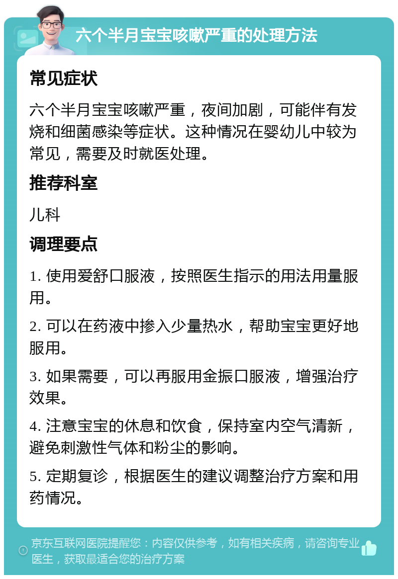 六个半月宝宝咳嗽严重的处理方法 常见症状 六个半月宝宝咳嗽严重，夜间加剧，可能伴有发烧和细菌感染等症状。这种情况在婴幼儿中较为常见，需要及时就医处理。 推荐科室 儿科 调理要点 1. 使用爱舒口服液，按照医生指示的用法用量服用。 2. 可以在药液中掺入少量热水，帮助宝宝更好地服用。 3. 如果需要，可以再服用金振口服液，增强治疗效果。 4. 注意宝宝的休息和饮食，保持室内空气清新，避免刺激性气体和粉尘的影响。 5. 定期复诊，根据医生的建议调整治疗方案和用药情况。