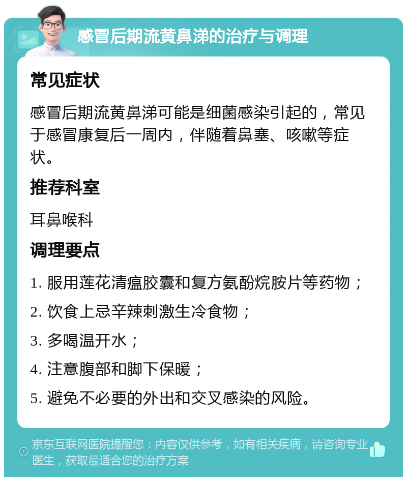 感冒后期流黄鼻涕的治疗与调理 常见症状 感冒后期流黄鼻涕可能是细菌感染引起的，常见于感冒康复后一周内，伴随着鼻塞、咳嗽等症状。 推荐科室 耳鼻喉科 调理要点 1. 服用莲花清瘟胶囊和复方氨酚烷胺片等药物； 2. 饮食上忌辛辣刺激生冷食物； 3. 多喝温开水； 4. 注意腹部和脚下保暖； 5. 避免不必要的外出和交叉感染的风险。