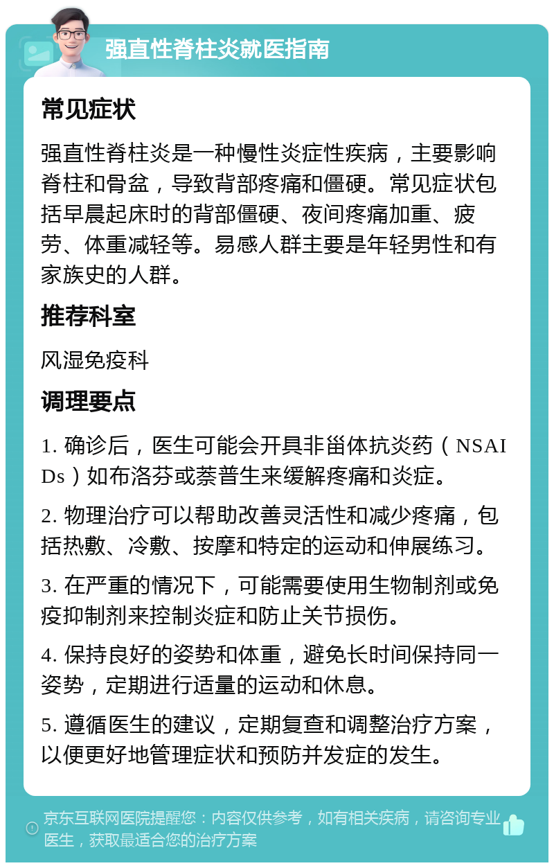 强直性脊柱炎就医指南 常见症状 强直性脊柱炎是一种慢性炎症性疾病，主要影响脊柱和骨盆，导致背部疼痛和僵硬。常见症状包括早晨起床时的背部僵硬、夜间疼痛加重、疲劳、体重减轻等。易感人群主要是年轻男性和有家族史的人群。 推荐科室 风湿免疫科 调理要点 1. 确诊后，医生可能会开具非甾体抗炎药（NSAIDs）如布洛芬或萘普生来缓解疼痛和炎症。 2. 物理治疗可以帮助改善灵活性和减少疼痛，包括热敷、冷敷、按摩和特定的运动和伸展练习。 3. 在严重的情况下，可能需要使用生物制剂或免疫抑制剂来控制炎症和防止关节损伤。 4. 保持良好的姿势和体重，避免长时间保持同一姿势，定期进行适量的运动和休息。 5. 遵循医生的建议，定期复查和调整治疗方案，以便更好地管理症状和预防并发症的发生。