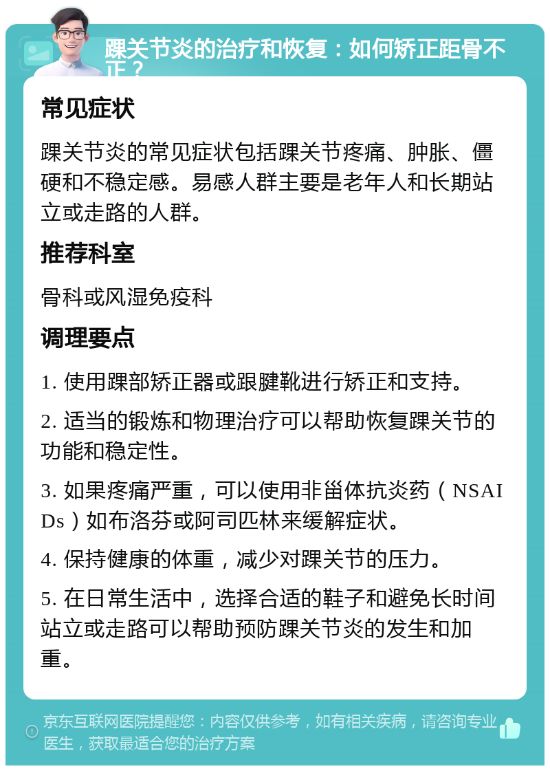 踝关节炎的治疗和恢复：如何矫正距骨不正？ 常见症状 踝关节炎的常见症状包括踝关节疼痛、肿胀、僵硬和不稳定感。易感人群主要是老年人和长期站立或走路的人群。 推荐科室 骨科或风湿免疫科 调理要点 1. 使用踝部矫正器或跟腱靴进行矫正和支持。 2. 适当的锻炼和物理治疗可以帮助恢复踝关节的功能和稳定性。 3. 如果疼痛严重，可以使用非甾体抗炎药（NSAIDs）如布洛芬或阿司匹林来缓解症状。 4. 保持健康的体重，减少对踝关节的压力。 5. 在日常生活中，选择合适的鞋子和避免长时间站立或走路可以帮助预防踝关节炎的发生和加重。