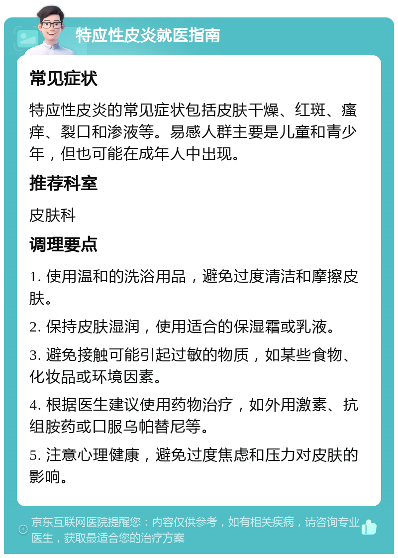 特应性皮炎就医指南 常见症状 特应性皮炎的常见症状包括皮肤干燥、红斑、瘙痒、裂口和渗液等。易感人群主要是儿童和青少年，但也可能在成年人中出现。 推荐科室 皮肤科 调理要点 1. 使用温和的洗浴用品，避免过度清洁和摩擦皮肤。 2. 保持皮肤湿润，使用适合的保湿霜或乳液。 3. 避免接触可能引起过敏的物质，如某些食物、化妆品或环境因素。 4. 根据医生建议使用药物治疗，如外用激素、抗组胺药或口服乌帕替尼等。 5. 注意心理健康，避免过度焦虑和压力对皮肤的影响。