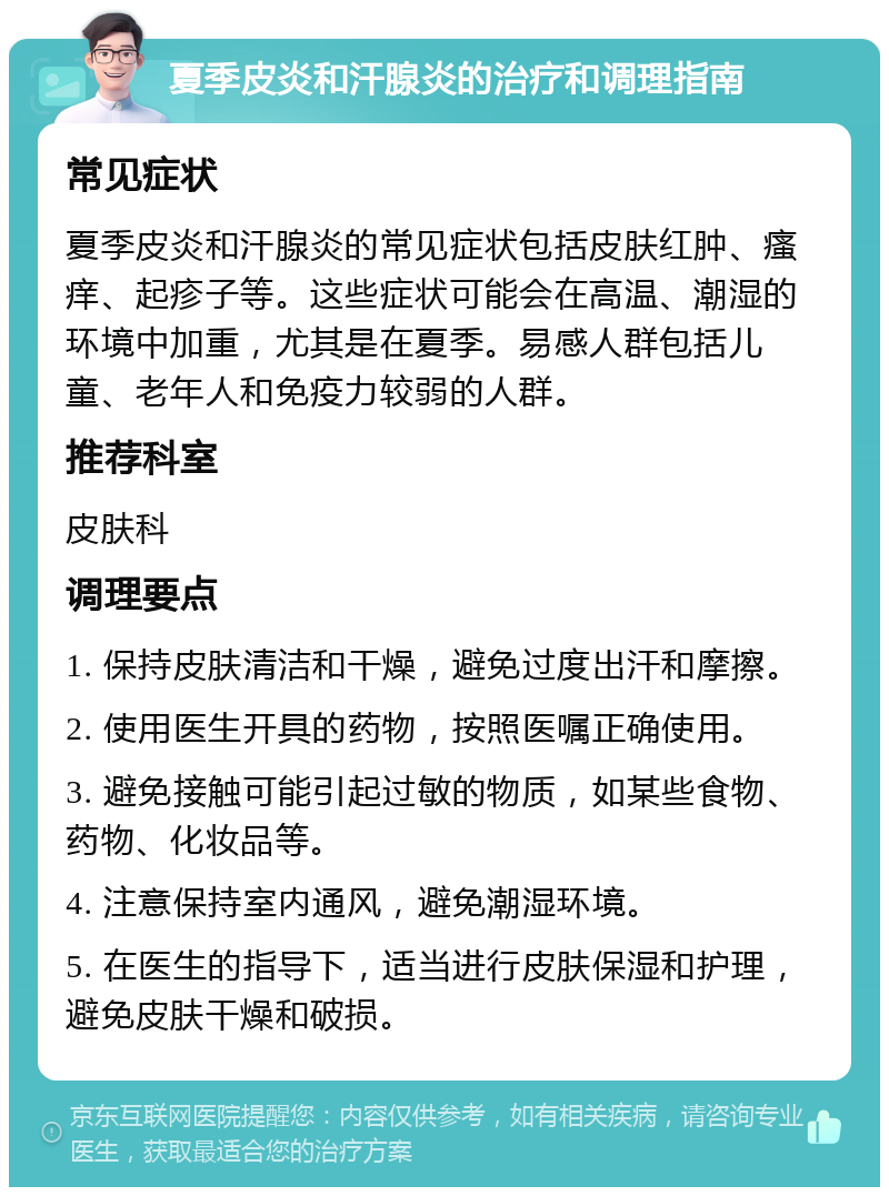 夏季皮炎和汗腺炎的治疗和调理指南 常见症状 夏季皮炎和汗腺炎的常见症状包括皮肤红肿、瘙痒、起疹子等。这些症状可能会在高温、潮湿的环境中加重，尤其是在夏季。易感人群包括儿童、老年人和免疫力较弱的人群。 推荐科室 皮肤科 调理要点 1. 保持皮肤清洁和干燥，避免过度出汗和摩擦。 2. 使用医生开具的药物，按照医嘱正确使用。 3. 避免接触可能引起过敏的物质，如某些食物、药物、化妆品等。 4. 注意保持室内通风，避免潮湿环境。 5. 在医生的指导下，适当进行皮肤保湿和护理，避免皮肤干燥和破损。