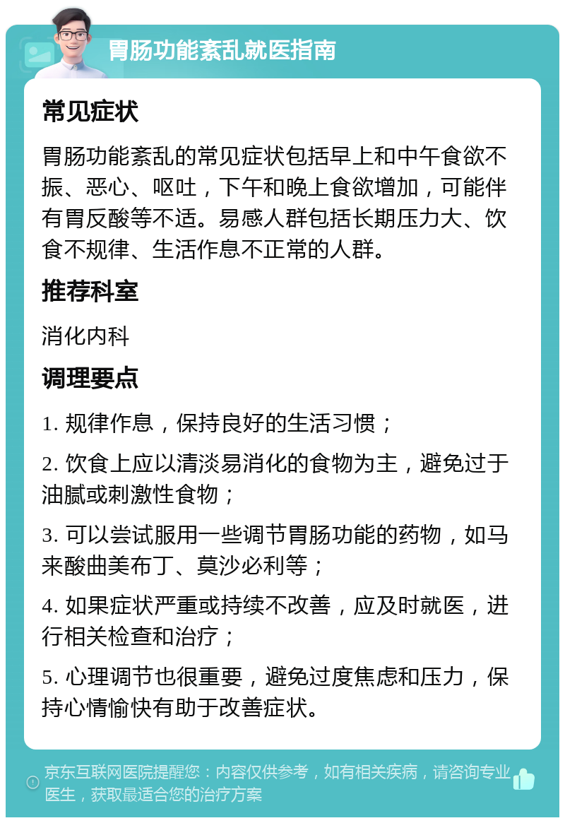 胃肠功能紊乱就医指南 常见症状 胃肠功能紊乱的常见症状包括早上和中午食欲不振、恶心、呕吐，下午和晚上食欲增加，可能伴有胃反酸等不适。易感人群包括长期压力大、饮食不规律、生活作息不正常的人群。 推荐科室 消化内科 调理要点 1. 规律作息，保持良好的生活习惯； 2. 饮食上应以清淡易消化的食物为主，避免过于油腻或刺激性食物； 3. 可以尝试服用一些调节胃肠功能的药物，如马来酸曲美布丁、莫沙必利等； 4. 如果症状严重或持续不改善，应及时就医，进行相关检查和治疗； 5. 心理调节也很重要，避免过度焦虑和压力，保持心情愉快有助于改善症状。