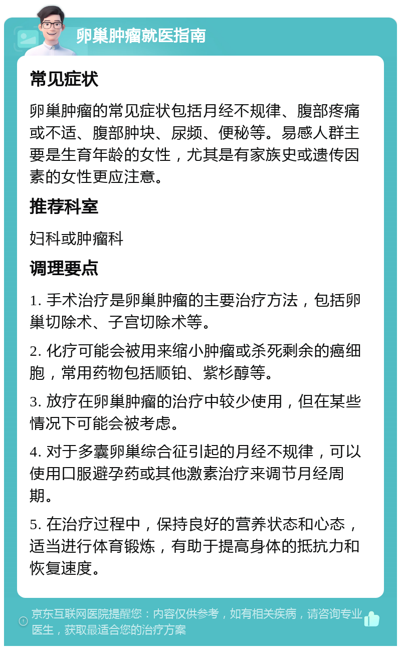 卵巢肿瘤就医指南 常见症状 卵巢肿瘤的常见症状包括月经不规律、腹部疼痛或不适、腹部肿块、尿频、便秘等。易感人群主要是生育年龄的女性，尤其是有家族史或遗传因素的女性更应注意。 推荐科室 妇科或肿瘤科 调理要点 1. 手术治疗是卵巢肿瘤的主要治疗方法，包括卵巢切除术、子宫切除术等。 2. 化疗可能会被用来缩小肿瘤或杀死剩余的癌细胞，常用药物包括顺铂、紫杉醇等。 3. 放疗在卵巢肿瘤的治疗中较少使用，但在某些情况下可能会被考虑。 4. 对于多囊卵巢综合征引起的月经不规律，可以使用口服避孕药或其他激素治疗来调节月经周期。 5. 在治疗过程中，保持良好的营养状态和心态，适当进行体育锻炼，有助于提高身体的抵抗力和恢复速度。