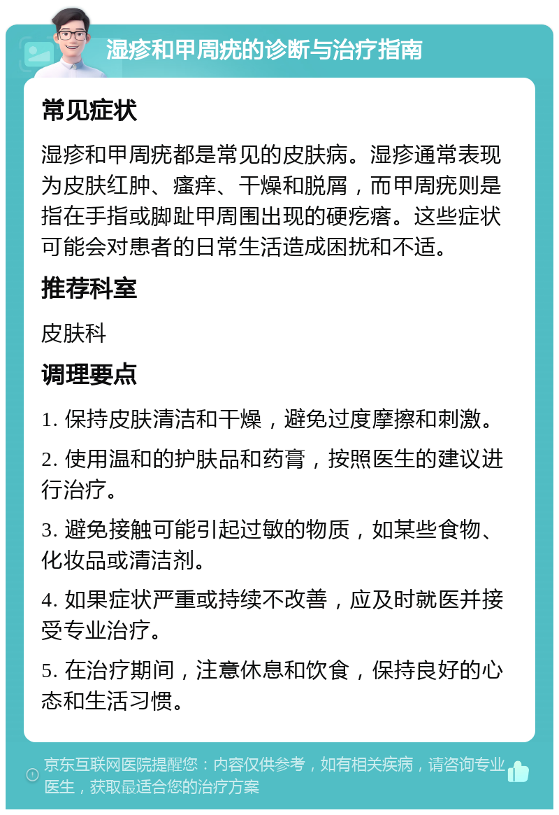 湿疹和甲周疣的诊断与治疗指南 常见症状 湿疹和甲周疣都是常见的皮肤病。湿疹通常表现为皮肤红肿、瘙痒、干燥和脱屑，而甲周疣则是指在手指或脚趾甲周围出现的硬疙瘩。这些症状可能会对患者的日常生活造成困扰和不适。 推荐科室 皮肤科 调理要点 1. 保持皮肤清洁和干燥，避免过度摩擦和刺激。 2. 使用温和的护肤品和药膏，按照医生的建议进行治疗。 3. 避免接触可能引起过敏的物质，如某些食物、化妆品或清洁剂。 4. 如果症状严重或持续不改善，应及时就医并接受专业治疗。 5. 在治疗期间，注意休息和饮食，保持良好的心态和生活习惯。