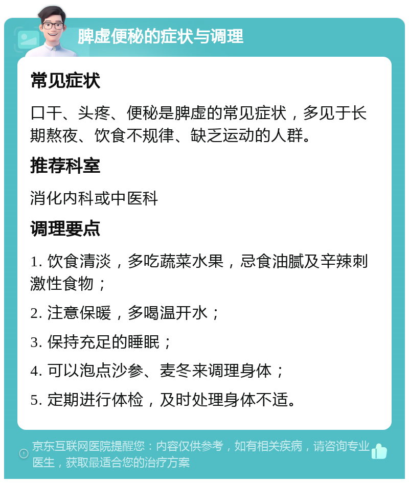 脾虚便秘的症状与调理 常见症状 口干、头疼、便秘是脾虚的常见症状，多见于长期熬夜、饮食不规律、缺乏运动的人群。 推荐科室 消化内科或中医科 调理要点 1. 饮食清淡，多吃蔬菜水果，忌食油腻及辛辣刺激性食物； 2. 注意保暖，多喝温开水； 3. 保持充足的睡眠； 4. 可以泡点沙参、麦冬来调理身体； 5. 定期进行体检，及时处理身体不适。