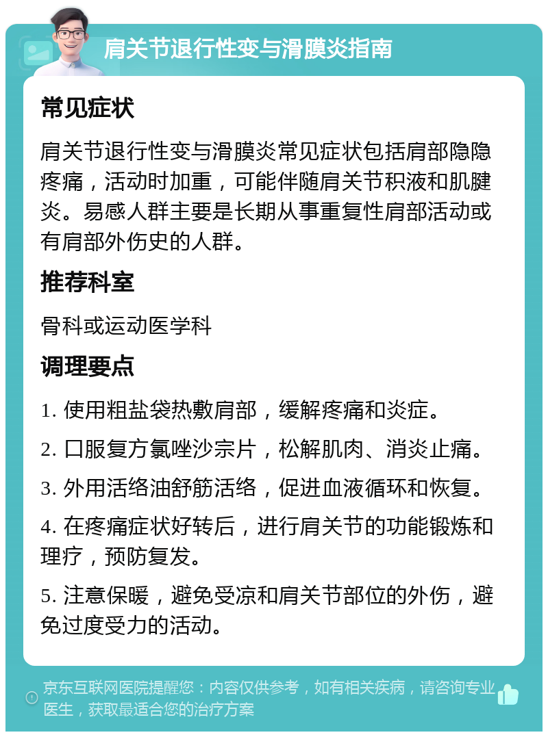 肩关节退行性变与滑膜炎指南 常见症状 肩关节退行性变与滑膜炎常见症状包括肩部隐隐疼痛，活动时加重，可能伴随肩关节积液和肌腱炎。易感人群主要是长期从事重复性肩部活动或有肩部外伤史的人群。 推荐科室 骨科或运动医学科 调理要点 1. 使用粗盐袋热敷肩部，缓解疼痛和炎症。 2. 口服复方氯唑沙宗片，松解肌肉、消炎止痛。 3. 外用活络油舒筋活络，促进血液循环和恢复。 4. 在疼痛症状好转后，进行肩关节的功能锻炼和理疗，预防复发。 5. 注意保暖，避免受凉和肩关节部位的外伤，避免过度受力的活动。